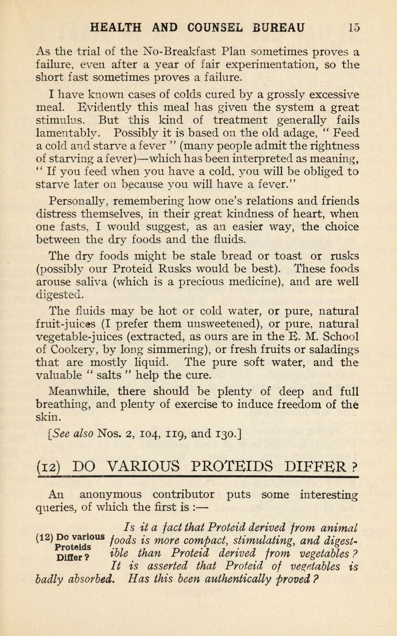 As the trial of the No-Breakfast Plan sometimes proves a failure, even after a year of fair experimentation, so the short fast sometimes proves a failure. I have known cases of colds cured by a grossly excessive meal. Evidently this meal has given the system a great stimulus. But this kind of treatment generally fails lamentably. Possibly it is based on the old adage, “ Feed a cold and starve a fever ” (many people admit the rightness of starving a fever)—which has been interpreted as meaning, “ If you feed when you have a cold, you will be obliged to starve later on because you will have a fever.” Personally, remembering how one’s relations and friends distress themselves, in their great kindness of heart, when one fasts, I would suggest, as an easier way, the choice between the dry foods and the fluids. The dry foods might be stale bread or toast or rusks (possibly our Proteid Rusks would be best). These foods arouse saliva (which is a precious medicine), and are well digested. The fluids may be hot or cold water, or pure, natural fruit-juices (I prefer them unsweetened), or pure, natural vegetable-juices (extracted, as ours are in the E. M. School of Cookery, by long simmering), or fresh fruits or saladings that are mostly liquid. The pure soft water, and the valuable “ salts ” help the cure. Meanwhile, there should be plenty of deep and full breathing, and plenty of exercise to induce freedom of the skin. [See also Nos. 2, 104, 119, and 130.] (12) DO VARIOUS PROTEIDS DIFFER? An anonymous contributor puts some interesting queries, of which the first is :— Is it a fact that Proteid derived from animat ^1 ^ Pro tetds°US (00^s more compact, stimulating, and digest- Differ ? ^le than Proteid derived from vegetables ? It is asserted that Proteid of vegetables is badly absorbed. Has this been authentically proved ?