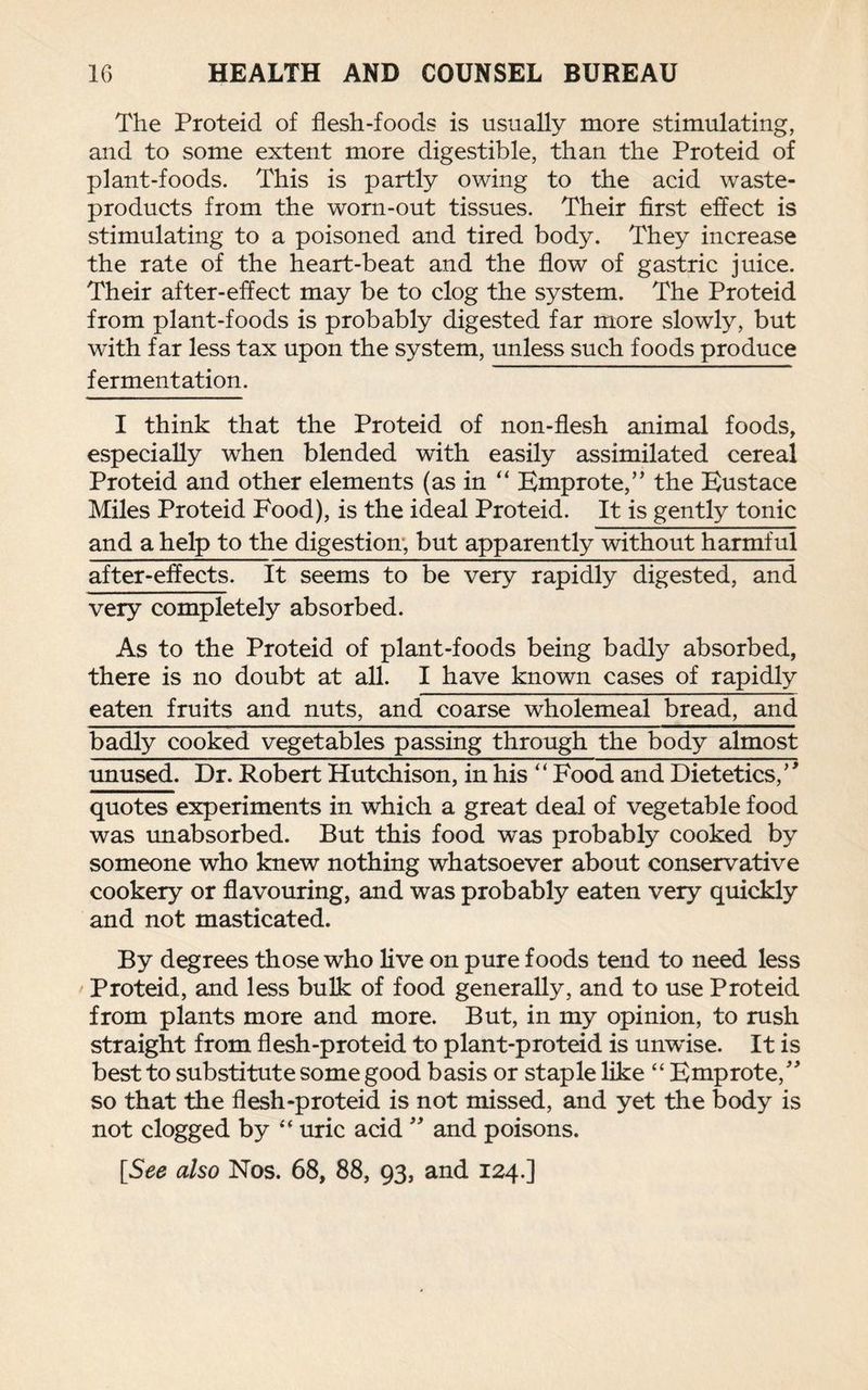 The Proteid of flesh-foods is usually more stimulating, and to some extent more digestible, than the Proteid of plant-foods. This is partly owing to the acid waste- products from the worn-out tissues. Their first effect is stimulating to a poisoned and tired body. They increase the rate of the heart-beat and the flow of gastric juice. Their after-effect may be to clog the system. The Proteid from plant-foods is probably digested far more slowly, but with far less tax upon the system, unless such foods produce fermentation. I think that the Proteid of non-flesh animal foods, especially when blended with easily assimilated cereal Proteid and other elements (as in “ Emprote,” the Eustace Miles Proteid Food), is the ideal Proteid. It is gently tonic and a help to the digestion, but apparently without harmful after-effects. It seems to be very rapidly digested, and very completely absorbed. As to the Proteid of plant-foods being badly absorbed, there is no doubt at all. I have known cases of rapidly eaten fruits and nuts, and coarse wholemeal bread, and badly cooked vegetables passing through the body almost unused. Dr. Robert Hutchison, in his “ Food and Dietetics/' quotes experiments in which a great deal of vegetable food was unabsorbed. But this food was probably cooked by someone who knew nothing whatsoever about conservative cookery or flavouring, and was probably eaten very quickly and not masticated. By degrees those who live on pure foods tend to need less Proteid, and less bulk of food generally, and to use Proteid from plants more and more. But, in my opinion, to rush straight from flesh-proteid to plant-proteid is unwise. It is best to substitute some good basis or staple like “ Emprote/' so that the flesh-proteid is not missed, and yet the body is not clogged by “ uric acid  and poisons.
