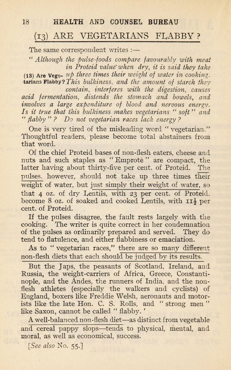 (13) ARE VEGETARIANS FLABBY ? The same correspondent writes :— “ Although the pulse-foods compare favourably with meat in Proteid value' when dry, it is said they take (13) Are Vegs- up three times their weight of water in cooking. tarians Flabby? This bulkiness, and the amount of starch they contain, interferes with the digestion, causes acid fermentation, distends the stomach and bowels, and involves a large expenditure of blood and nervous energy. Is it true that this bulkiness makes vegetarians “ soft ” and “ flabby ” ? Do not vegetarian races lack energy ? One is very tired of the misleading word “ vegetarian.” Thoughtful readers, please become total abstainers from that word. Of the chief Proteid bases of non-flesh eaters, cheese and nuts and such staples as “ Emprote ” are compact, the latter having about thirty-five per cent, of Proteid. The pulses, however, should not take up three times their weight of water, but just simply their weight of water, so that 4 oz. of dry Lentils, with 23 per cent, of Proteid, become 8 oz. of soaked and cooked Lentils, with 11J per cent, of Proteid. If the pulses disagree, the fault rests largely with the cooking. The writer is quite correct in her condemnation of the pulses as ordinarily prepared and served. They do tend to flatulence, and either flabbiness or emaciation. As to “ vegetarian races,” there are so many different non-flesh diets that each should be judged by its results. But the Japs, the peasants of Scotland, Ireland, and Russia, the weight-carriers of Africa, Greece, Constanti¬ nople, and the Andes, the runners of India, and the non¬ flesh athletes (especially the walkers and cyclists) of England, boxers like Freddie Welsh, aeronauts and motor¬ ists like the late Hon. C. S. Rolls, and “ strong men ” like Saxon, cannot be called “ flabby. ’ A well-balanced non-flesh diet—as distinct from vegetable and cereal pappy slops—tends to physical, mental, and moral, as well as economical, success.