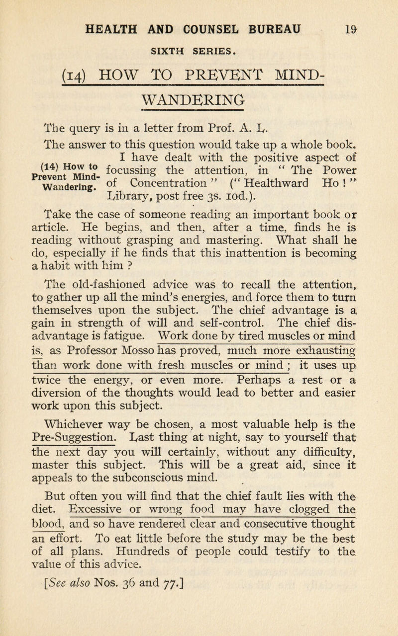 SIXTH SERIES. (14) HOW TO PREVENT MIND¬ WANDERING The query is in a letter from Prof. A. L- The answer to this question would take up a whole book. I have dealt with the positive aspect of (I4) How to focussjng the attention, in “ The Power Pandering. Concentration ” (“ Healthward Ho ! ” Library, post free 3s. iod.). Take the case of someone reading an important book or article. He begins, and then, after a time, finds he is reading without grasping and mastering. What shall he do, especially if he finds that this inattention is becoming a habit with him ? The old-fashioned advice was to recall the attention, to gather up all the mind’s energies, and force them to turn themselves upon the subject. The chief advantage is a gain in strength of will and self-control. The chief dis¬ advantage is fatigue. Work done by tired muscles or mind is, as Professor Mosso has proved, much more exhausting than work done with fresh muscles or mind ; it uses up twice the energy, or even more. Perhaps a rest or a diversion of the thoughts would lead to better and easier work upon this subject. Whichever way be chosen, a most valuable help is the Pre-Suggestion. Last thing at night, say to yourself that the next day you will certainly, without any difficulty, master this subject. This will be a great aid, since it appeals to the subconscious mind. But often you will find that the chief fault lies with the diet. Excessive or wrong food may have clogged the blood, and so have rendered clear and consecutive thought an effort. To eat little before the study may be the best of all plans. Hundreds of people could testify to the value of this advice. [See also Nos. 36 and 77.]