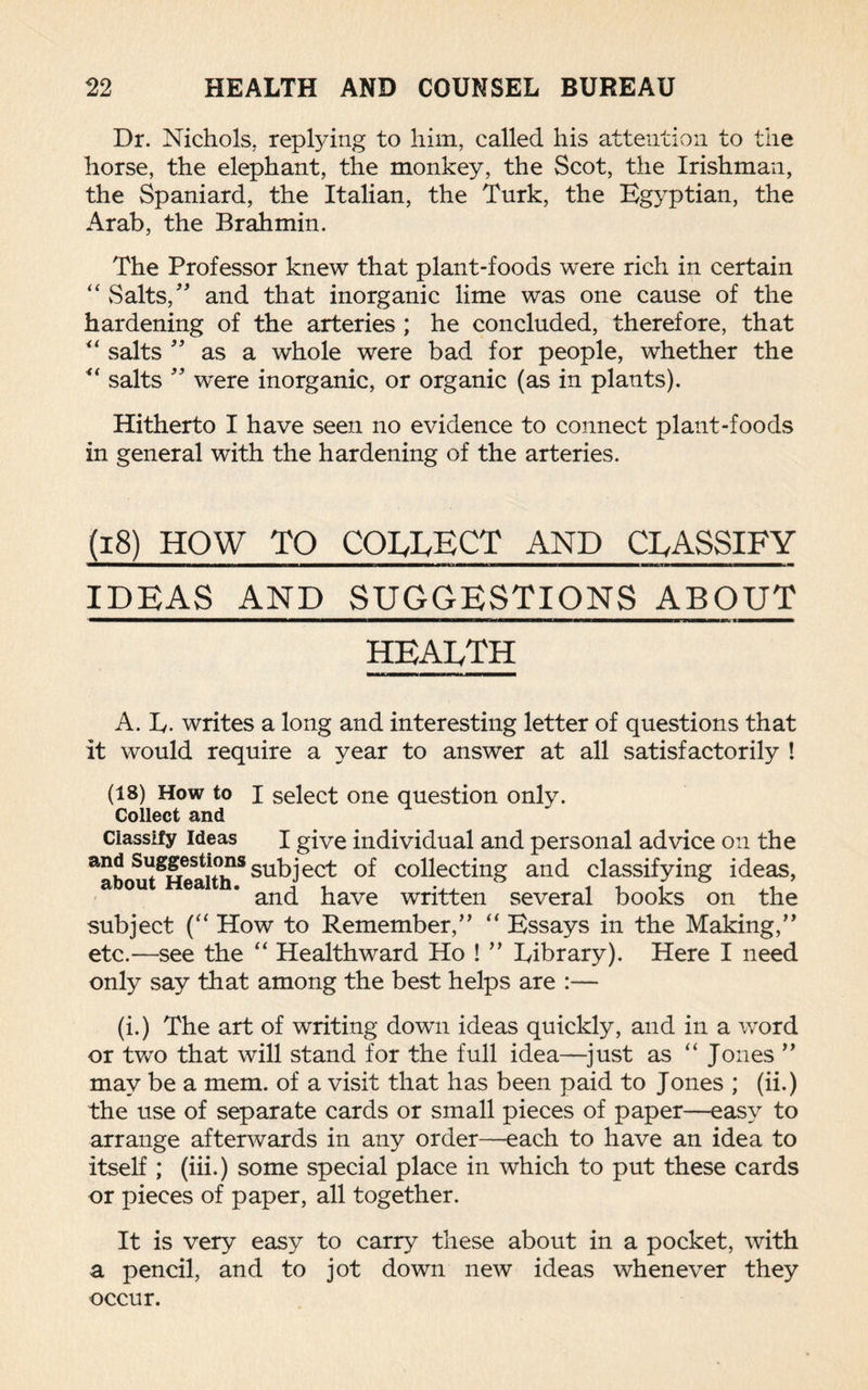 Dr. Nichols, reptying to him, called his attention to the horse, the elephant, the monkey, the Scot, the Irishman, the Spaniard, the Italian, the Turk, the Egyptian, the Arab, the Brahmin. The Professor knew that plant-foods were rich in certain “ Salts,” and that inorganic lime was one cause of the hardening of the arteries ; he concluded, therefore, that “ salts ” as a whole were bad for people, whether the “ salts ” were inorganic, or organic (as in plants). Hitherto I have seen no evidence to connect plant-foods in general with the hardening of the arteries. (18) HOW TO COLLECT AND CLASSIFY IDEAS AND SUGGESTIONS ABOUT HEALTH A. Iy. writes a long and interesting letter of questions that it would require a year to answer at all satisfactorily ! (18) How to I select one question only. Collect and Classify Ideas I give individual and personal advice on the and Suggestions subject of collecting and classifying ideas, and have written several books on the subject (“ How to Remember,” “ Essays in the Making,” etc.—see the “ Healthward Ho ! ” Library). Here I need only say that among the best helps are :— (i.) The art of writing dowui ideas quickly, and in a word or two that will stand for the full idea—just as “ Jones ” may be a mem. of a visit that has been paid to Jones ; (ii.) the use of separate cards or small pieces of paper—easy to arrange afterwards in any order—each to have an idea to itself ; (iii.) some special place in which to put these cards or pieces of paper, all together. It is very easy to carry these about in a pocket, with a pencil, and to jot down new ideas whenever they occur.