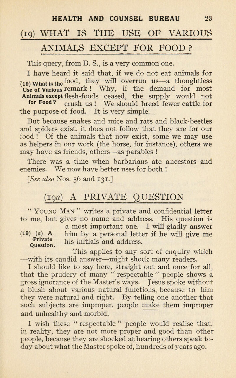 (19) WHAT IS THE USE OF VARIOUS ANIMATES EXCEPT FOR FOOD ? This query, from B. S., is a very common one. I have heard it said that, if we do not eat animals for (19) What is the f°°d, they will overrun us—a thoughtless Use of Various remark ! Why, if the demand for most Animals except flesh-foods ceased, the supply would not for Food ? crush us ! We should breed fewer cattle for the purpose of food. It is very simple. But because snakes and mice and rats and black-beetles and spiders exist, it does not follow that they are for our food ! Of the animals that now exist, some we may use as helpers in our work (the horse, for instance), others we may have as friends, others—as parables ! There was a time when barbarians ate ancestors and enemies. We now have better uses for both ! [See also Nos. 56 and 131.] (19a) A PRIVATE QUESTION “ Young Man ” writes a private and confidential letter to me, but gives no name and address. His question is a most important one. I will gladly answer (19) (a) A him by a personal letter if he will give me Private his initials and address. Question. This applies to any sort of enquiry which —with its candid answer—might shock many readers. I should like to say here, straight out and once for all, that the prudery of many “ respectable ” people shows a gross ignorance of the Master’s ways. Jesus spoke without a blush about various natural functions, because to him they were natural and right. By telling one another that such subjects are improper, people make them improper and unhealthy and morbid. I wish these “ respectable ” people would realise that, in reality, they are not more proper and good than other people, because they are shocked at hearing others speak to¬ day about what the Master spoke of, hundreds of years ago.