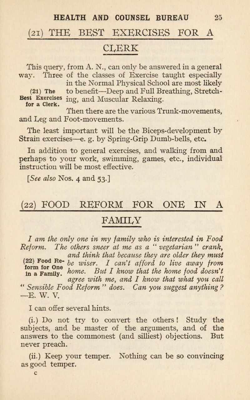 (21) THE BEST EXERCISES FOR A CLERK This query, from A. N., can only be answered in a general way. Three of the classes of Exercise taught especially in the Normal Physical School are most likely (21) The to benefit—Deep and Full Breathing, Stretch- Best Exercises ing? anq Muscular Relaxing. for a Clerk. Then there are the various Trunk-movements, and Eeg and Foot-movements. The least important will be the Biceps-development by Strain exercises—e. g. by Spring-Grip Dumb-bells, etc. In addition to general exercises, and walking from and perhaps to your work, swimming, games, etc., individual instruction will be most effective. [See also Nos. 4 and 53.] (22) FOOD REFORM FOR ONE IN A FAMILY I am the only one in my family who is interested in Food Reform. The others sneer at me as a “ vegetarian ” cranky and think that because they are older they must ^tormfor One wiser. I can't afford to live away from in a Family, home. But I know that the home food doesn't agree with me, and I know that what you call “ Sensible Food Reform  does. Can you suggest anything ? —E. W. V. I can offer several hints. (i.) Do not try to convert the others! Study the subjects, and be master of the arguments, and of the answers to the commonest (and silliest) objections. But never preach. (ii.) Keep your temper. Nothing can be so convincing as good temper.
