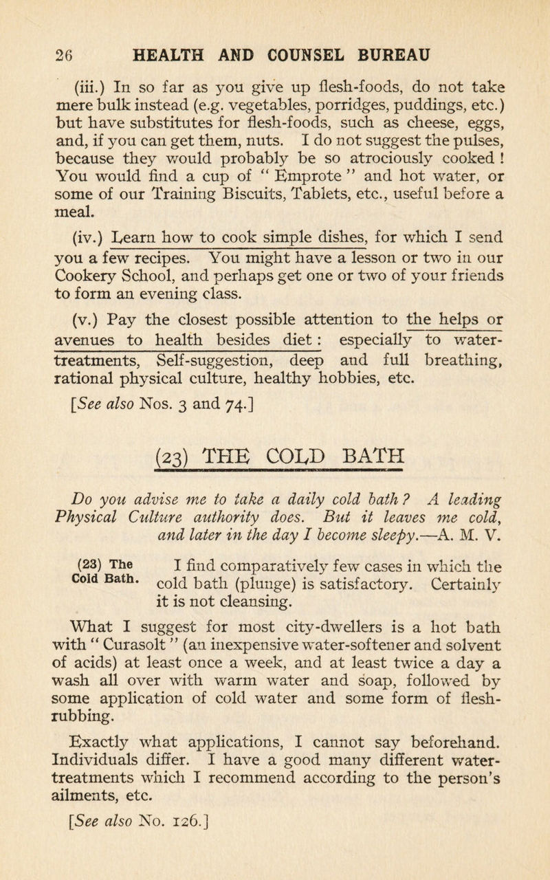 (iii.) In so far as you give up flesh-foods, do not take mere bulk instead (e.g. vegetables, porridges, puddings, etc.) but have substitutes for flesh-foods, such as cheese, eggs, and, if you can get them, nuts. I do not suggest the pulses, because they would probably be so atrociously cooked ! You would find a cup of “ Emprote ” and hot water, or some of our Training Biscuits, Tablets, etc., useful before a meal. (iv.) Learn how to cook simple dishes, for which I send you a fewT recipes. You might have a lesson or two in our Cookery School, and perhaps get one or two of your friends to form an evening class. (v.) Pay the closest possible attention to the helps or avenues to health besides diet: especially to water- treatments, Self-suggestion, deep and full breathing, rational physical culture, healthy hobbies, etc. [See also Nos. 3 and 74.] (23) THE COLD BATH Do you advise me to take a daily cold bath ? A leading Physical Culture authority does. But it leaves me cold, and later in the day I become sleepy.—A. M. V. (23) The I find comparatively few cases in which the Cold Bath. cop^ (plunge) is satisfactory. Certainly it is not cleansing. What I suggest for most city-dwellers is a hot bath with “ Curasolt ” (an inexpensive water-softener and solvent of acids) at least once a week, and at least twice a day a wash all over with warm water and soap, followed by some application of cold water and some form of ilesh- rubbing. Exactly what applications, I cannot say beforehand. Individuals differ. I have a good many different water- treatments which I recommend according to the person’s ailments, etc.