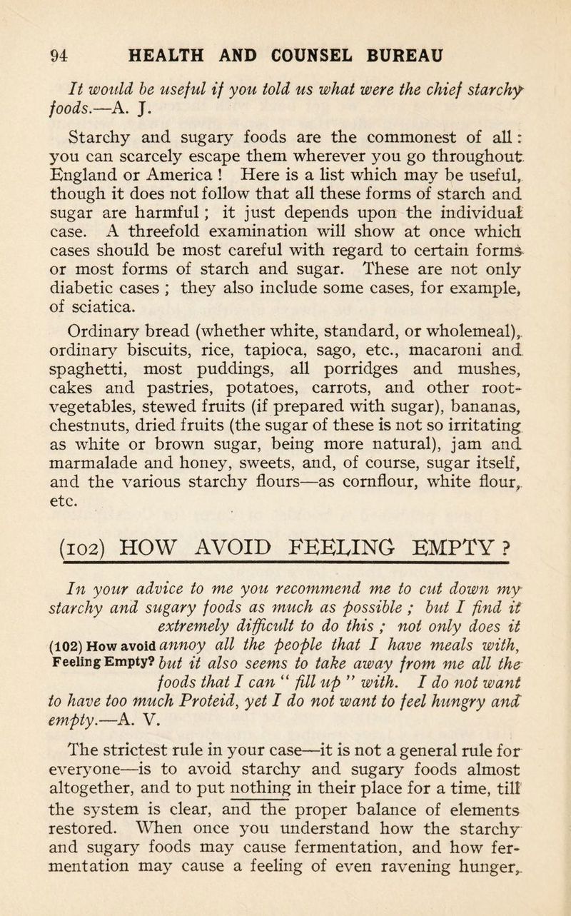 It would be useful if you told us what were the chief starchy foods.—A. J. Starchy and sugary foods are the commonest of all: you can scarcely escape them wherever you go throughout England or America ! Here is a list which may be useful, though it does not follow that all these forms of starch and sugar are harmful; it just depends upon the individual: case. A threefold examination will show at once which cases should be most careful with regard to certain forms or most forms of starch and sugar. These are not only diabetic cases ; they also include some cases, for example, of sciatica. Ordinary bread (whether white, standard, or wholemeal), ordinary biscuits, rice, tapioca, sago, etc., macaroni and spaghetti, most puddings, all porridges and mushes, cakes and pastries, potatoes, carrots, and other root- vegetables, stewed fruits (if prepared with sugar), bananas, chestnuts, dried fruits (the sugar of these is not so irritating as white or brown sugar, being more natural), jam and marmalade and honey, sweets, and, of course, sugar itself, and the various starchy flours—as cornflour, white flour,, etc. (102) HOW AVOID FEELING EMPTY? In your advice to me you recommend me to cut down my starchy and sugary foods as much as possible ; but I find it extremely difficult to do this ; not only does it (102) How avoid annoy all the people that I have meals with, Feeling Empty? 5ut it also seems to take away from me all the foods that I can “ fill up ” with. I do not want to have too much Proteid, yet I do not want to feel hungry and empty.—A. V. The strictest rule in your case—it is not a general rule for everyone—is to avoid starchy and sugary foods almost altogether, and to put nothing in their place for a time, till the system is clear, and the proper balance of elements restored. When once you understand how the starchy and sugary foods may cause fermentation, and how fer¬ mentation may cause a feeling of even ravening hunger,.