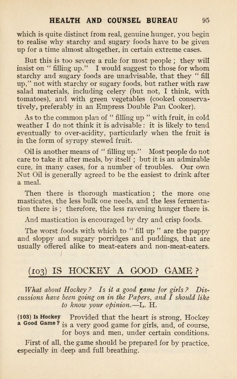 which is quite distinct from real, genuine hunger, you begin to realise why starchy and sugary foods have to be given up for a time almost altogether, in certain extreme cases. But this is too severe a rule for most people ; they will insist on “ filling up.” I would suggest to those for whom starchy and sugary foods are unadvisable, that they “ fill up,” not with starchy or sugary foods, but rather with raw salad materials, including celery (but not, I think, with tomatoes), and with green vegetables (cooked conserva¬ tively, preferably in an Empress Double Pan Cooker). As to the common plan of “ filling up ” with fruit, in cold weather I do not think it is advisable : it is likely to tend eventually to over-acidity, particularly when the fruit is in the form of syrupy stewed fruit. Oil is another means of “ filling up.” Most people do not care to take it after meals, by itself ; but it is an admirable cure, in many cases, for a number of troubles. Our own Nut Oil is generally agreed to be the easiest to drink after a meal. Then there is thorough mastication; the more one masticates, the less bulk one needs, and the less fermenta¬ tion there is ; therefore, the less ravening hunger there is. And mastication is encouraged by dry and crisp foods. The worst foods with which to “ fill up ” are the pappy and sloppy and sugary porridges and puddings, that are usually offered alike to meat-eaters and non-meat-eaters. (103) IS HOCKEY A GOOD GAME? What about Hockey ? Is it a good game for girls ? Dis¬ cussions have been going on in the Papers, and I should like to know your opinion.—Iy. H. is a very good game for girls, and, of course, for boys and men, under certain conditions. First of all, the game should be prepared for by practice, especially in deep and full breathing.