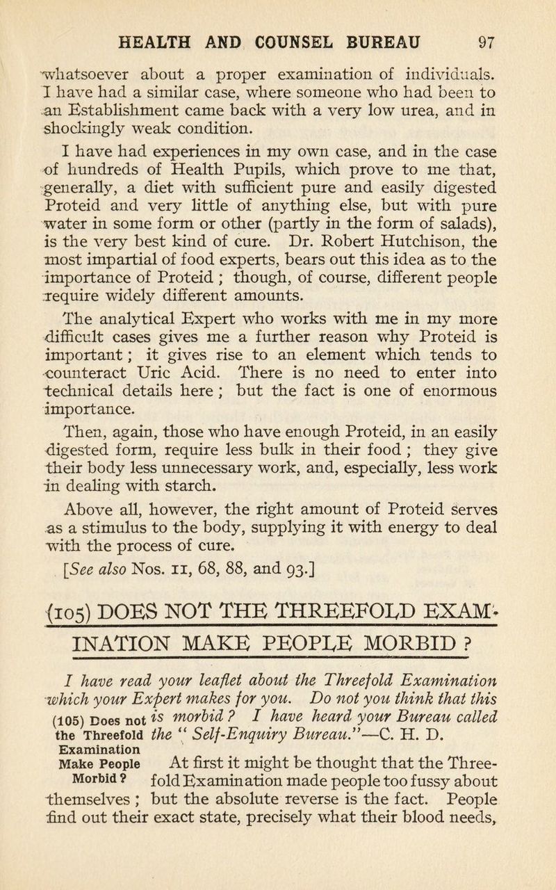 whatsoever about a proper examination of individuals. I have had a similar case, where someone who had been to an Establishment came back with a very low urea, and in shockingly weak condition. I have had experiences in my own case, and in the case of hundreds of Health Pupils, which prove to me that, generally, a diet with sufficient pure and easily digested Proteid and very little of anything else, but with pure water in some form or other (partly in the form of salads), is the very best kind of cure. Dr. Robert Hutchison, the most impartial of food experts, bears out this idea as to the importance of Proteid ; though, of course, different people require widely different amounts. The analytical Expert who works with me in my more difficult cases gives me a further reason why Proteid is important; it gives rise to an element which tends to counteract Uric Acid. There is no need to enter into technical details here ; but the fact is one of enormous importance. Then, again, those who have enough Proteid, in an easily digested form, require less bulk in their food ; they give their body less unnecessary work, and, especially, less work in dealing with starch. Above all, however, the right amount of Proteid Serves as a stimulus to the body, supplying it with energy to deal with the process of cure. [See also Nos. n, 68, 88, and 93.] (105) DOES NOT THE THREEFOLD EXAM¬ INATION MAKE PEOPLE MORBID ? I have read your leaflet about the Threefold Examination which your Expert makes for you. Do not you think that this (105) Does not is morbid ? I have heard your Bureau called the Threefold the “ Self-Enquiry Bureau.”—C. H. D. Examination Make People At first it might be thought that the Three- Morbid ? f0pi Examination made people too fussy about themselves ; but the absolute reverse is the fact. People End out their exact state, precisely what their blood needs.