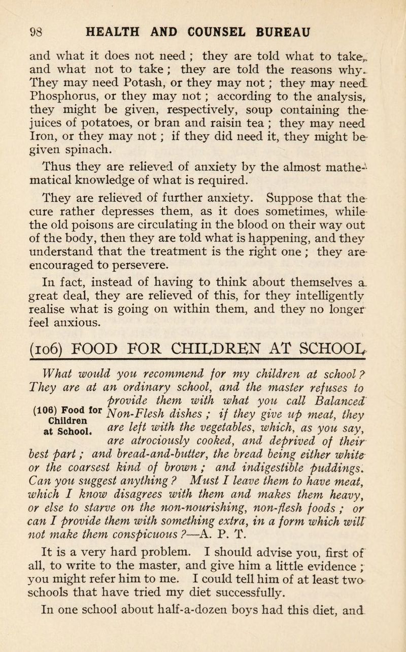 and what it does not need ; they are told what to take,, and what not to take; they are told the reasons why. They may need Potash, or they may not; they may need Phosphorus, or they may not; according to the analysis, they might be given, respectively, soup containing the juices of potatoes, or bran and raisin tea ; they may need Iron, or they may not; if they did need it, they might be given spinach. Thus they are relieved of anxiety by the almost mathe-1 matical knowledge of what is required. They are relieved of further anxiety. Suppose that the cure rather depresses them, as it does sometimes, while the old poisons are circulating in the blood on their way out of the body, then they are told what is happening, and they understand that the treatment is the right one ; they are- encouraged to persevere. In fact, instead of having to think about themselves a. great deal, they are relieved of this, for they intelligently realise what is going on within them, and they no longer feel anxious. (106) FOOD FOR CHILDREN AT SCHOOL What would you recommend for my children at school ? They are at an ordinary school, and the master refuses to provide them with what you call Balanced ^10ChUdren*°r Non-Flesh dishes ; if they give up meat, they at School. are the vegetables, which, as you say, are atrociously cooked, and deprived of their best part; and bread-and-butter, the bread being either white or the coarsest kind of brown ; and indigestible puddings. Can you suggest anything ? Must I leave them to have meat, which I know disagrees with them and makes them heavy, or else to starve on the non-nourishing, non-flesh foods ; or can I provide them with something extra, in a form which wilt not make them conspicuous ?—A. P. T. It is a very hard problem. I should advise you, first of all, to write to the master, and give him a little evidence ; you might refer him to me. I could tell him of at least two schools that have tried my diet successfully. In one school about half-a-dozen boys had this diet, and