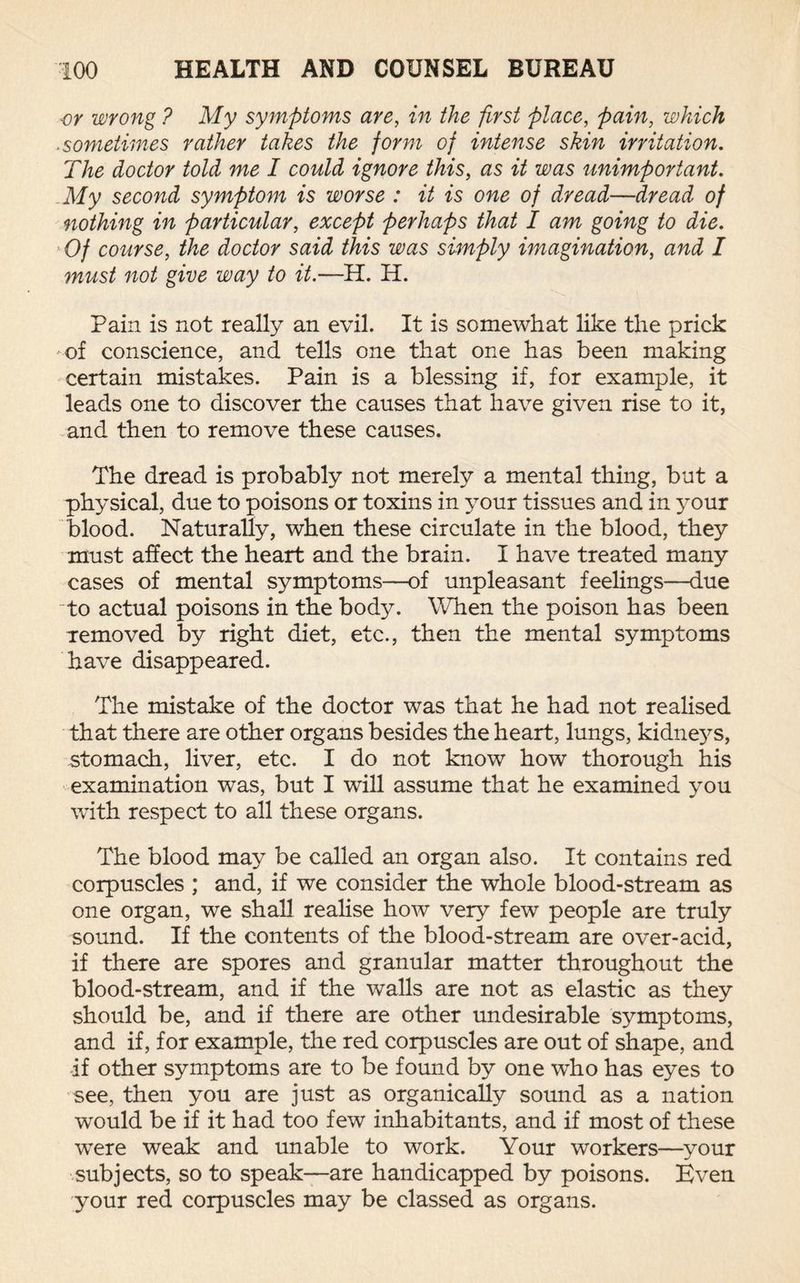 or wrong ? My symptoms are, in the first place, pain, which .sometimes rather takes the form of intense skin irritation. The doctor told me I could ignore this, as it was unimportant. My second symptom is worse : it is one of dread—dread of nothing in particular, except perhaps that I am going to die. Of course, the doctor said this was simply imagination, and I must not give way to it.—H. H. Pain is not really an evil. It is somewhat like the prick of conscience, and tells one that one has been making certain mistakes. Pain is a blessing if, for example, it leads one to discover the causes that have given rise to it, and then to remove these causes. The dread is probably not merely a mental thing, but a physical, due to poisons or toxins in your tissues and in your blood. Naturally, when these circulate in the blood, they must affect the heart and the brain. I have treated many cases of mental symptoms—of unpleasant feelings—due “to actual poisons in the body. When the poison has been Temoved by right diet, etc., then the mental symptoms have disappeared. The mistake of the doctor was that he had not realised that there are other organs besides the heart, lungs, kidne}^s, stomach, liver, etc. I do not know how thorough his examination was, but I will assume that he examined you with respect to all these organs. The blood may be called an organ also. It contains red corpuscles ; and, if we consider the whole blood-stream as one organ, we shall realise how very few people are truly sound. If the contents of the blood-stream are over-acid, if there are spores and granular matter throughout the blood-stream, and if the walls are not as elastic as they should be, and if there are other undesirable symptoms, and if, for example, the red corpuscles are out of shape, and if other symptoms are to be found by one who has eyes to see, then you are just as organically sound as a nation would be if it had too few inhabitants, and if most of these were weak and unable to work. Your workers—your subjects, so to speak—are handicapped by poisons. Even your red corpuscles may be classed as organs.