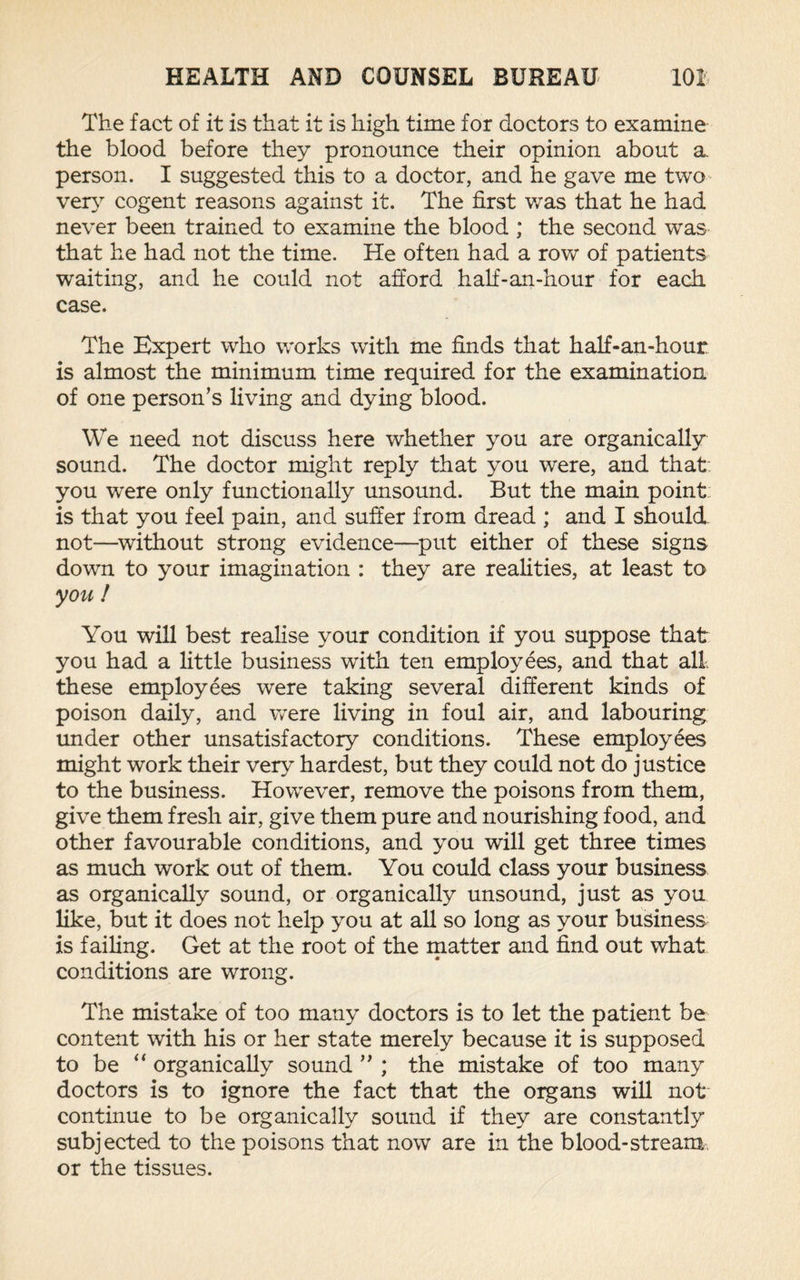 The fact of it is that it is high time for doctors to examine the blood before they pronounce their opinion about a. person. I suggested this to a doctor, and he gave me two very cogent reasons against it. The first was that he had never been trained to examine the blood ; the second was that he had not the time. He often had a row of patients waiting, and he could not afford half-an-hour for each case. The Expert who works with me finds that half-an-hour is almost the minimum time required for the examination of one person’s living and dying blood. We need not discuss here whether you are organically sound. The doctor might reply that you were, and that you were only functionally unsound. But the main point is that you feel pain, and suffer from dread ; and I should not—without strong evidence—put either of these signs down to your imagination : they are realities, at least to you ! You will best realise your condition if you suppose that you had a little business with ten employees, and that all these employees were taking several different kinds of poison daily, and were living in foul air, and labouring under other unsatisfactory conditions. These employees might work their very hardest, but they could not do justice to the business. However, remove the poisons from them, give them fresh air, give them pure and nourishing food, and other favourable conditions, and you will get three times as much work out of them. You could class your business as organically sound, or organically unsound, just as you like, but it does not help you at all so long as your business is failing. Get at the root of the matter and find out what conditions are wrong. The mistake of too many doctors is to let the patient be content with his or her state merely because it is supposed to be “ organically sound ” ; the mistake of too many doctors is to ignore the fact that the organs will not continue to be organically sound if they are constantly subjected to the poisons that now are in the blood-stream or the tissues.