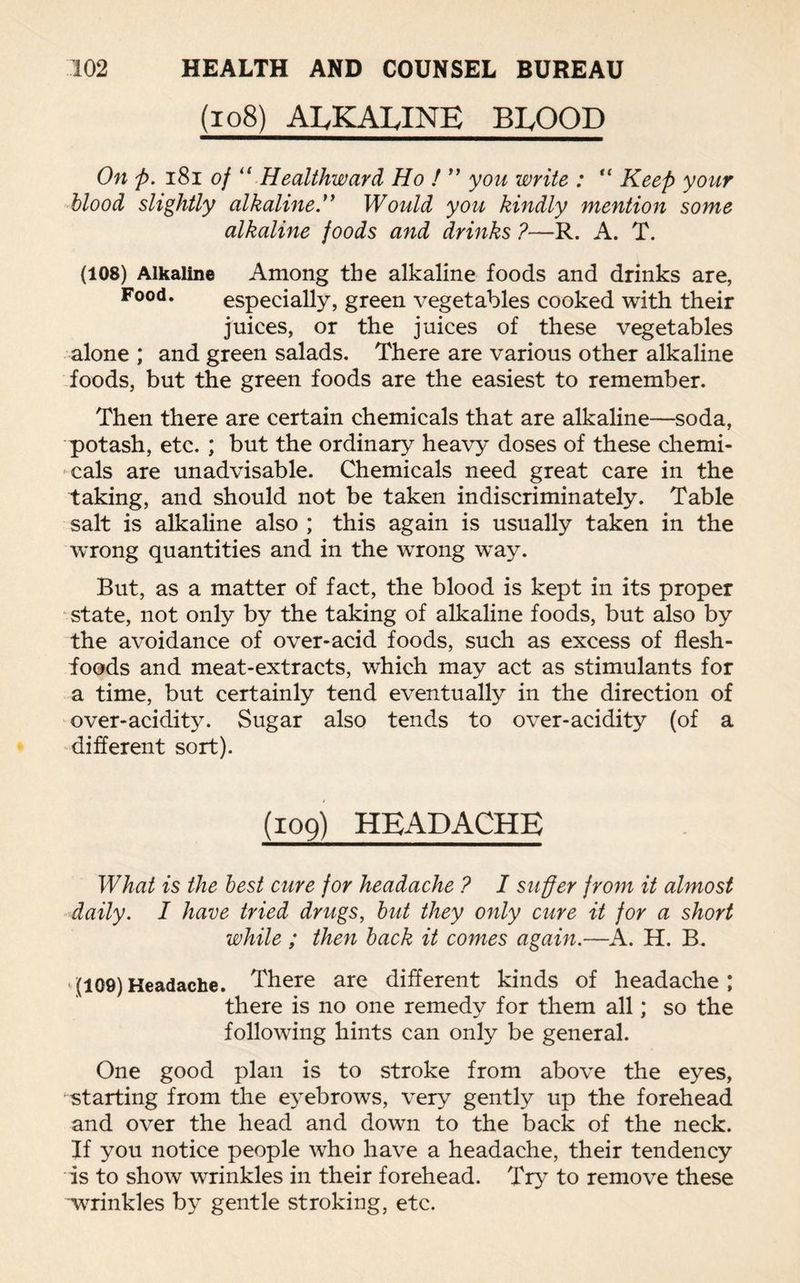 (108) ALKALINE BLOOD On ft. 181 of u Healthward Ho ! ” you write : “ Keep your blood slightly alkaline.” Would you kindly mention some alkaline foods and drinks ?—R. A. T. (108) Alkaline Among the alkaline foods and drinks are, Food. especially, green vegetables cooked with their juices, or the juices of these vegetables alone ; and green salads. There are various other alkaline foods, but the green foods are the easiest to remember. Then there are certain chemicals that are alkaline—soda, potash, etc. ; but the ordinary heavy doses of these chemi¬ cals are unadvisable. Chemicals need great care in the taking, and should not be taken indiscriminately. Table salt is alkaline also ; this again is usually taken in the wrong quantities and in the wrong way. But, as a matter of fact, the blood is kept in its proper state, not only by the taking of alkaline foods, but also by the avoidance of over-acid foods, such as excess of flesh- foods and meat-extracts, which may act as stimulants for a time, but certainly tend eventually in the direction of over-acidity. Sugar also tends to over-acidity (of a different sort). (109) HEADACHE What is the best cure for headache ? I suffer from it almost daily. I have tried drugs, but they only cure it for a short while ; then back it comes again.—A. H. B. (109)Headache. There are different kinds of headache; there is no one remedy for them all; so the following hints can only be general. One good plan is to stroke from above the eyes, starting from the eyebrows, very gently up the forehead and over the head and down to the back of the neck. If you notice people who have a headache, their tendency is to show wrinkles in their forehead. Try to remove these wrinkles by gentle stroking, etc.