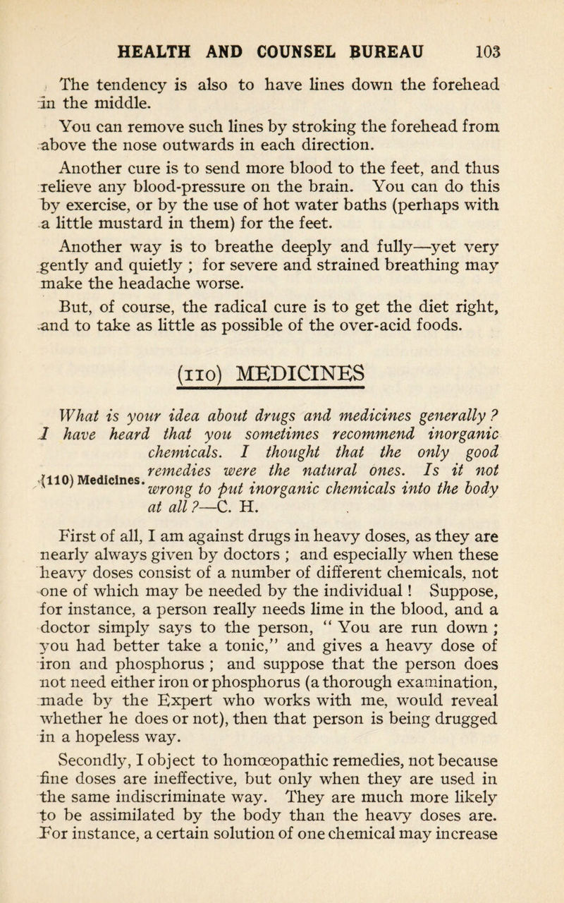 The tendency is also to have lines down the forehead in the middle. You can remove such lines by stroking the forehead from above the nose outwards in each direction. Another cure is to send more blood to the feet, and thus relieve any blood-pressure on the brain. You can do this by exercise, or by the use of hot water baths (perhaps with a little mustard in them) for the feet. Another way is to breathe deeply and fully—yet very gently and quietly ; for severe and strained breathing may make the headache worse. But, of course, the radical cure is to get the diet right, .and to take as little as possible of the over-acid foods. (iio) MEDICINES What is your idea about drugs and medicines generally ? 1 have heard that you sometimes recommend inorganic chemicals. I thought that the only good , remedies were the natural ones. Is it not *1110) Medicines. , . , . , • 7 . , ,7 r * ■' wrong to put inorganic chemicals into the body at all ?—C. H. First of all, I am against drugs in heavy doses, as they are nearly always given by doctors ; and especially when these heavy doses consist of a number of different chemicals, not one of which may be needed by the individual! Suppose, for instance, a person really needs lime in the blood, and a doctor simply says to the person, “ You are run down ; you had better take a tonic,” and gives a heavy dose of iron and phosphorus ; and suppose that the person does not need either iron or phosphorus (a thorough examination, made by the Expert who works with me, would reveal whether he does or not), then that person is being drugged in a hopeless way. Secondly, I object to homoeopathic remedies, not because fine doses are ineffective, but only when they are used in the same indiscriminate way. They are much more likely to be assimilated by the body than the heavy doses are. For instance, a certain solution of one chemical may increase