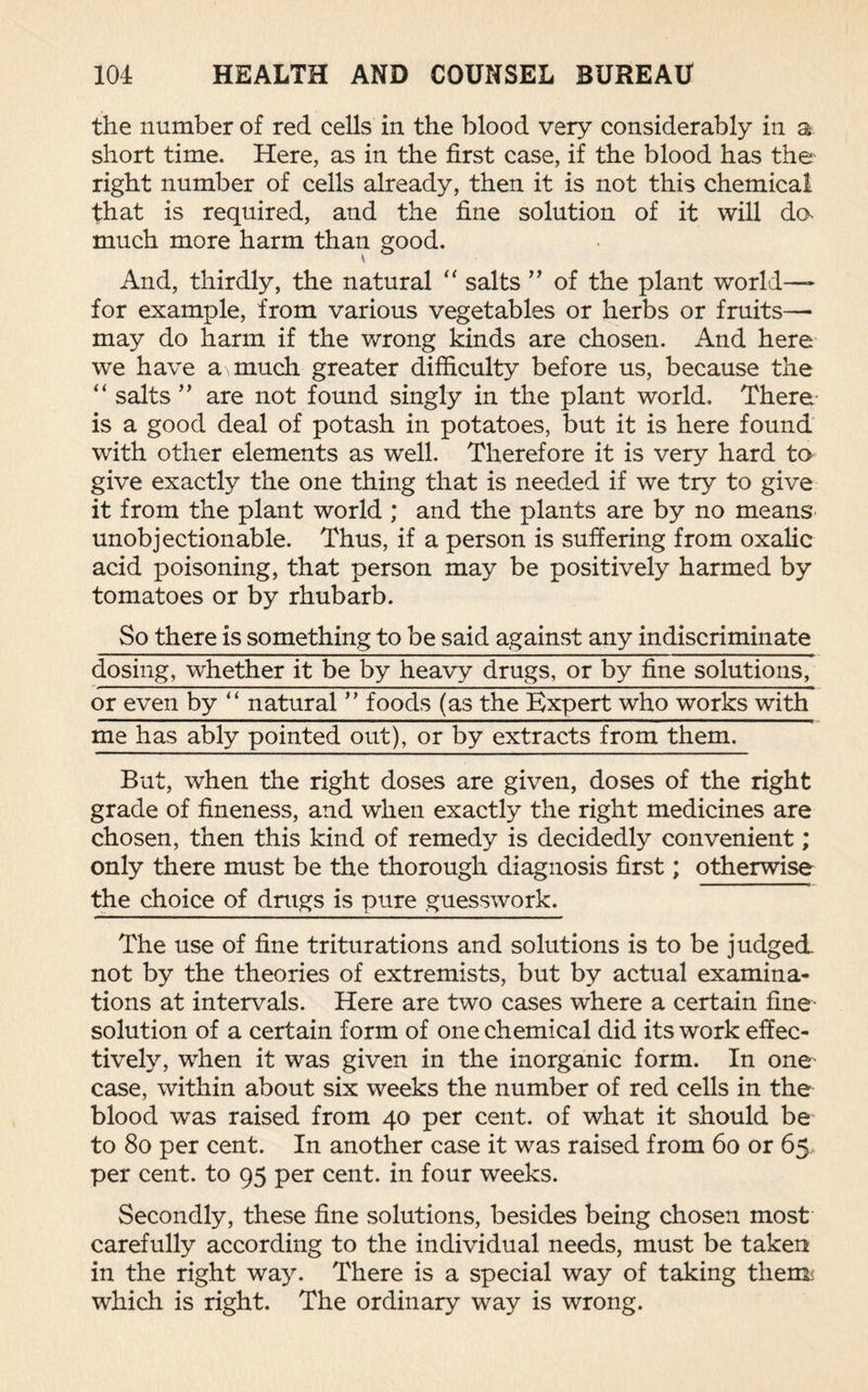 the number of red cells in the blood very considerably in a short time. Here, as in the first case, if the blood has the right number of cells already, then it is not this chemical that is required, and the fine solution of it will da much more harm than good. And, thirdly, the natural “ salts ” of the plant world—- for example, from various vegetables or herbs or fruits— may do harm if the wrong kinds are chosen. And here we have a much greater difficulty before us, because the “ salts ” are not found singly in the plant world. There is a good deal of potash in potatoes, but it is here found with other elements as well. Therefore it is very hard to give exactly the one thing that is needed if we try to give it from the plant world ; and the plants are by no means unobjectionable. Thus, if a person is suffering from oxalic acid poisoning, that person may be positively harmed by tomatoes or by rhubarb. So there is something to be said against any indiscriminate dosing, whether it be by heavy drugs, or by fine solutions, or even by “ natural ” foods (as the Expert who works with me has ably pointed out), or by extracts from them. But, when the right doses are given, doses of the right grade of fineness, and when exactly the right medicines are chosen, then this kind of remedy is decidedly convenient; only there must be the thorough diagnosis first; otherwise the choice of drugs is pure guesswork. The use of fine triturations and solutions is to be judged, not by the theories of extremists, but by actual examina¬ tions at intervals. Here are two cases where a certain fine- solution of a certain form of one chemical did its work effec¬ tively, when it was given in the inorganic form. In one case, within about six weeks the number of red cells in the blood was raised from 40 per cent, of what it should be to 80 per cent. In another case it was raised from 60 or 65 per cent, to 95 per cent, in four weeks. Secondly, these fine solutions, besides being chosen most carefully according to the individual needs, must be taken in the right way. There is a special way of taking thems which is right. The ordinary way is wrong.