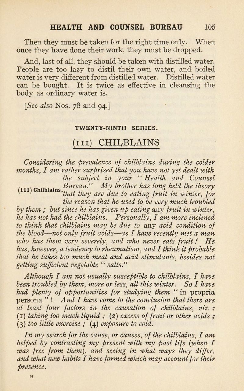 Then they must be taken for the right time only. When once they have done their work, they must be dropped. And, last of all, they should be taken with distilled water. People are too lazy to distil their own water, and boiled water is very different from distilled water. Distilled water can be bought. It is twice as effective in cleansing the body as ordinary water is. [See also Nos. 78 and 94.] TWENTY-NINTH SERIES. (ill) CHIIyBIyAINS Considering the prevalence of chilblains during the colder months, I am rather surprised that you have not yet dealt with the subject in your “ Health and Counsel w Chilblains ^ureau ” My brother has long held the theory ' ' 1 'that they are due to eating fruit in winter, for the reason that he used to be very much troubled by them ; but since he has given up eating any fruit in winter, he has not had the chilblains. Personally, I am more inclined to think that chilblains may be due to any acid condition of the blood—not only fruit acids—as I have recently met a man who has them very severely, and who never eats fruit! He has, however, a tendency to rheumatism, and I think it probable that he takes too much meat and acid stimulants, besides not getting sufficient vegetable “ salts.” Although I am not usually susceptible to chilblains, I have been troubled by them, more or less, all this winter. So I have had plenty of opportunities for studying them “ in propria persona ” ! And I have come to the conclusion that there are at least four factors in the causation of chilblains, viz. : (1) taking too much liquid ; (2) excess of fruit or other acids ; (3) too little exercise ; (4) exposure to cold. In my search for the cause, or causes, of the chilblains, I am helped by contrasting my present with my past life (when I was free from them), and seeing in what ways they differ, and what new habits I have formed which may account for their presence. H