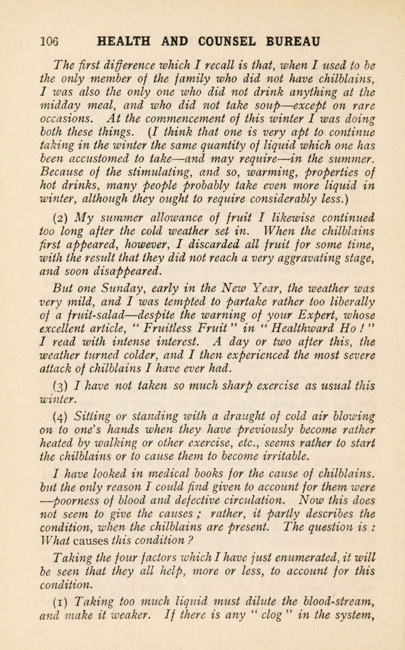 The first difference which I recall is that, when I used to he the only member of the family who did not have chilblains, I was also the only one who did not drink anything at the midday meal, and who did not take soup—■except on rare occasions. At the commencement of this winter I was doing both these things. (I think that one is very apt to continue taking in the winter the same quantity of liquid which one has been accustomed to take—and may require—in the summer. Because of the stimulating, and so, warming, properties of hot drinks, many people probably take even more liquid in winter, although they ought to require considerably less.) (2) My summer allowance of fruit I likewise continued too long after the cold weather set in. When the chilblains first appeared, however, I discarded all fruit for some time, with the result that they did not reach a very aggravating stage, and soon disappeared. But one Sunday, early in the New Year, the weather was very mild, and I was tempted to partake rather too liberally of a fruit-salad—despite the warning of your Expert, whose excellent article, “ Fruitless Fruit ” in “ Healthward Ho ! ” I read with intense interest. A day or two after this, the weather turned colder, and I then experienced the most severe attack of chilblains I have ever had. (3) 1 have not taken so much sharp exercise as usual this winter. (4) Sitting or standing with a draught of cold air blowing on to one's hands when they have previously become rather heated by walking or other exercise, etc., seems rather to start the chilblains or to cause them to become irritable. I have looked in medical books for the cause of chilblains, but the only reason I could find given to account for them were —poorness of blood and defective circulation. Now this does not seem to give the causes ; rather, it partly describes the condition, when the chilblains are present. The question is : What causes this condition ? Taking the four factors which I have just enumerated, it will be seen that they all help, more or less, to account for this condition. (1) Taking too much liquid must dilute the bloodstream, and make it weaker. If there is any “ clog ” in the system,