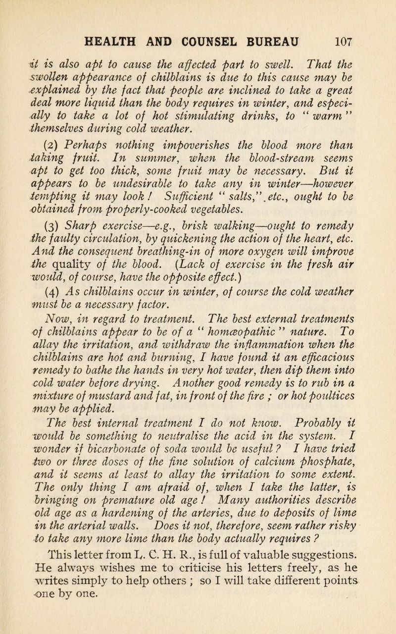 it is also apt to cause the affected part to swell. That the swollen appearance of chilblains is due to this cause may be explained by the fact that people are inclined to take a great deal more liquid than the body requires in winter, and especi¬ ally to take a lot of hot stimulating drinks, to “ warm ” themselves during cold weather. (2) Perhaps nothing impoverishes the blood more than taking fruit. In summer, when the bloodstream seems apt to get too thick, some fruit may be necessary. But it appears to be undesirable to take any in winter—however tempting it may look! Sufficient “ salts,etc., ought to be obtained from properly-cooked vegetables. (3) Sharp exercise—e.g., brisk walking—ought to remedy the faulty circulation, by quickening the action of the heart, etc. And the consequent breathing-in of more oxygen will improve the quality of the blood. {Lack of exercise in the fresh air would, of course, have the opposite effect.) (4) /Is chilblains occur in winter, of course the cold weather must be a necessary factor. Now, in regard to treatment. The best external treatments of chilblains appear to be of a “ homceopathic ” nature. To allay the irritation, and withdraw the inflammation when the chilblains are hot and burning, I have found it an efficacious remedy to bathe the hands in very hot water, then dip them into cold water before drying. A nother good remedy is to rub in a mixture of mustard and fat, in front of the fire ; or hot poultices may be applied. The best internal treatment I do not know. Probably it would be something to neutralise the acid in the system. I wonder if bicarbonate of soda would be useful ? I have tried two or three doses of the fine solution of calcium phosphate, and it seems at least to allay the irritation to some extent. The only thing I am afraid of, when I take the latter, is bringing on premature old age ! Many authorities describe old age as a hardening of the arteries, due to deposits of lime in the arterial walls. Does it not, therefore, seem rather risky to take any more lime than the body actually requires ? This letter from L,. C. H. R., is full of valuable suggestions. He always wishes me to criticise his letters freely, as he writes simply to help others ; so I will take different points one by one.