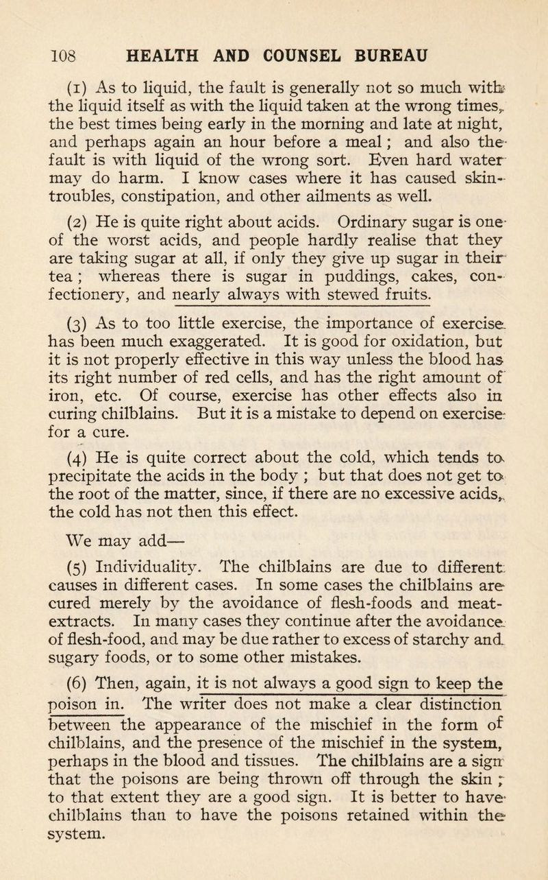 (1) As to liquid, the fault is generally not so much witb the liquid itself as with the liquid taken at the wrong times,, the best times being early in the morning and late at night, and perhaps again an hour before a meal; and also the- fault is with liquid of the wrong sort. Even hard water may do harm. I know cases where it has caused skin- troubles, constipation, and other ailments as well. (2) He is quite right about acids. Ordinary sugar is one- of the worst acids, and people hardly realise that they are taking sugar at all, if only they give up sugar in their tea; whereas there is sugar in puddings, cakes, con¬ fectionery, and nearly always with stewed fruits. (3) As to too little exercise, the importance of exercise, has been much exaggerated. It is good for oxidation, but it is not properly effective in this way unless the blood has its right number of red cells, and has the right amount off iron, etc. Of course, exercise has other effects also in curing chilblains. But it is a mistake to depend on exercise; for a cure. (4) He is quite correct about the cold, which tends to precipitate the acids in the body ; but that does not get to the root of the matter, since, if there are no excessive acids,, the cold has not then this effect. We may add— (5) Individuality. The chilblains are due to different: causes in different cases. In some cases the chilblains are cured merely by the avoidance of flesh-foods and meat- extracts. In many cases they continue after the avoidance of flesh-food, and may be due rather to excess of starchy and. sugary foods, or to some other mistakes. (6) Then, again, it is not always a good sign to keep the poison in. The writer does not make a clear distinction between the appearance of the mischief in the form of chilblains, and the presence of the mischief in the system, perhaps in the blood and tissues. The chilblains are a sign that the poisons are being thrown off through the skin ; to that extent they are a good sign. It is better to have- chilblains than to have the poisons retained within the system.