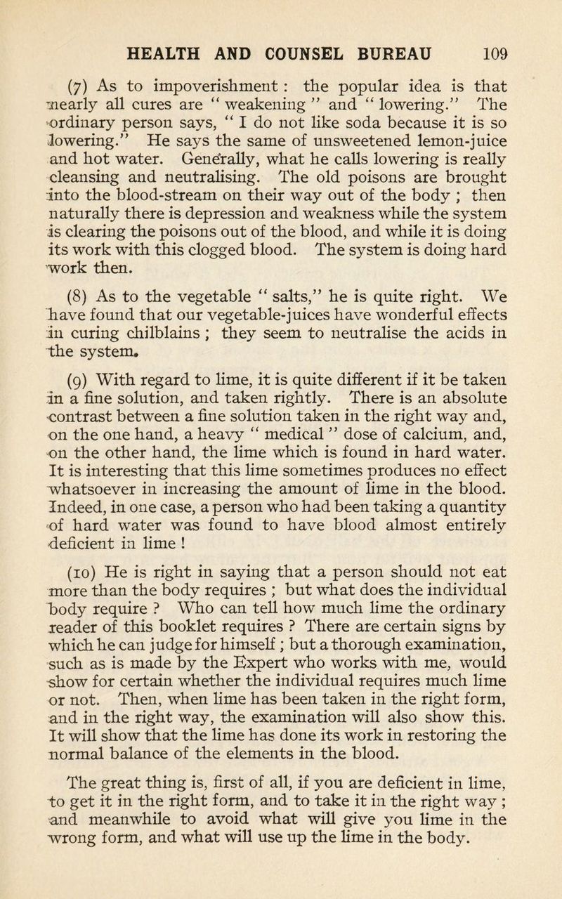 (7) As to impoverishment : the popular idea is that nearly all cures are “ weakening ” and “ lowering.” The ordinary person says, “ I do not like soda because it is so lowering.” He says the same of unsweetened lemon-juice and hot water. Generally, what he calls lowering is really cleansing and neutralising. The old poisons are brought into the blood-stream on their way out of the body ; then naturally there is depression and weakness while the system is clearing the poisons out of the blood, and while it is doing its work with this clogged blood. The system is doing hard work then. (8) As to the vegetable “ salts,” he is quite right. We have found that our vegetable-juices have wonderful effects in curing chilblains ; they seem to neutralise the acids in the system. (9) With regard to lime, it is quite different if it be taken In a fine solution, and taken rightly. There is an absolute contrast between a fine solution taken in the right way and, on the one hand, a heavy “ medical ” dose of calcium, and, on the other hand, the lime which is found in hard water. It is interesting that this lime sometimes produces no effect whatsoever in increasing the amount of lime in the blood. Indeed, in one case, a person who had been taking a quantity of hard wrater was found to have blood almost entirely deficient in lime ! (10) He is right in saying that a person should not eat more than the body requires ; but what does the individual body require ? Who can tell how much lime the ordinary reader of this booklet requires ? There are certain signs by which he can judge for himself; but a thorough examination, such as is made by the Expert who works with me, would show for certain whether the individual requires much lime or not. Then, when lime has been taken in the right form, and in the right way, the examination will also show this. It will show that the lime has done its work in restoring the normal balance of the elements in the blood. The great thing is, first of all, if you are deficient in lime, to get it in the right form, and to take it in the right way ; and meanwhile to avoid what will give you lime in the wrong form, and what will use up the lime in the body.