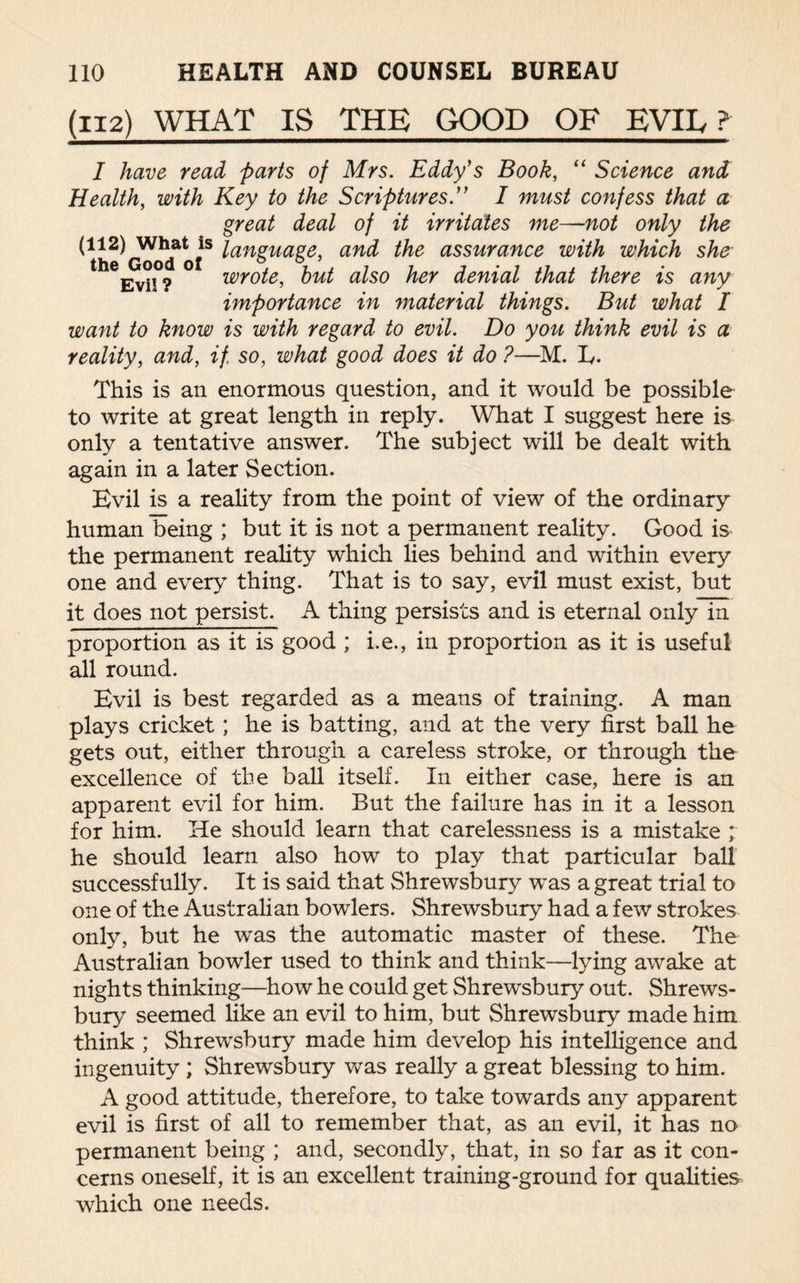 (112) WHAT IS THE GOOD OF EVIL ? I have read parts of Mrs. Eddy's Book, “ Science and. Health, with Key to the Scriptures ” I must confess that a great deal of it irritates me—not only the ^^GoocTof8 tcinguage, an^ assurance with which she Evil? wrote, but also her denial that there is any importance in 7naterial things. But what I want to know is with regard to evil. Do you think evil is a reality, and, if so, what good does it do ?—M. L. This is an enormous question, and it would be possible to write at great length in reply. What I suggest here is only a tentative answer. The subject will be dealt with again in a later Section. Evil is a reality from the point of view of the ordinary human being ; but it is not a permanent reality. Good is the permanent reality which lies behind and within every one and every thing. That is to say, evil must exist, but it does not persist. A thing persists and is eternal only in proportion as it is good ; i.e., in proportion as it is useful all round. Evil is best regarded as a means of training. A man plays cricket; he is batting, and at the very first ball he gets out, either through a careless stroke, or through the excellence of the ball itself. In either case, here is an apparent evil for him. But the failure has in it a lesson for him. He should learn that carelessness is a mistake ; he should learn also how to play that particular ball successfully. It is said that Shrewsbury was a great trial to one of the Australian bowlers. Shrewsbury had a few strokes only, but he was the automatic master of these. The Australian bowler used to think and think—lying awake at nights thinking—how he could get Shrewsbury out. Shrews¬ bury seemed like an evil to him, but Shrewsbury made him think ; Shrewsbury made him develop his intelligence and ingenuity ; Shrewsbury was really a great blessing to him. A good attitude, therefore, to take towards any apparent evil is first of all to remember that, as an evil, it has no permanent being ; and, secondly, that, in so far as it con¬ cerns oneself, it is an excellent training-ground for qualities which one needs.