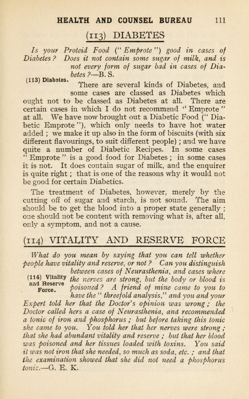 (113) DIABETES Is your Proteid Food (“ Emprote ”) good in cases of Diabetes ? Does it not contain some sugar of milk, and is not every form of sugar bad in cases of Dia¬ betes ?—B. S. (113) Diabetes. There are several kinds of Diabetes, and some cases are classed as Diabetes which ought not to be classed as Diabetes at all. There are certain cases in which I do not recommend “ Emprote ” at all. We have now brought out a Diabetic Food (“ Dia¬ betic Emprote ”), which only needs to have hot water added ; we make it up also in the form of biscuits (with six different flavourings, to suit different people) ; and we have quite a number of Diabetic Recipes. In some cases “ Emprote ” is a good food for Diabetes ; in some cases it is not. It does contain sugar of milk, and the enquirer is quite right; that is one of the reasons why it would not be good for certain Diabetics. The treatment of Diabetes, however, merely by the cutting off of sugar and starch, is not sound. The aim should be to get the blood into a proper state generally ; one should not be content with removing what is, after all, only a symptom, and not a cause. (114) VITALITY AND RESERVE FORCE What do you mean by saying that you can tell whether people have vitality and reserve, or not ? Can you distinguish between cases of Neurasthenia, and cases where (114) Vitality nerves are strong, but the body or blood is and Reserve , . , 0 y , Force. poisoned / A friend of mine came to you to have the “ threefold analysis,” and you and your Expert told her that the Doctor's opinion was wrong ; the Doctor called hers a case of Neurasthenia, and recommended a tonic of iron and phosphorus ; but before taking this tonic she came to you. You told her that her nerves were strong ; that she had abundant vitality and reserve ; but that her blood was poisoned and her tissues loaded with toxins. You said it was not iron that she needed, so much as soda, etc. ; and that the examination showed that she did not need a phosphorus tonic.—G. E. K.