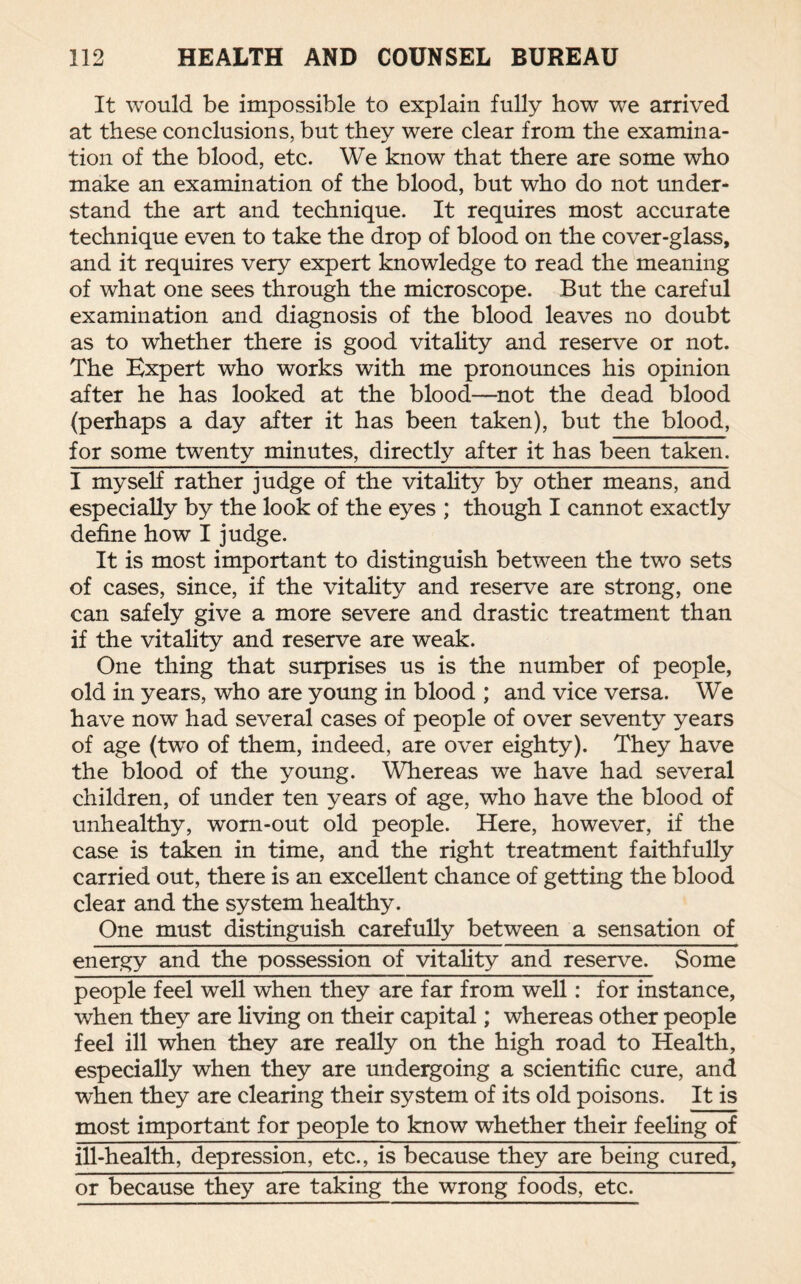 It would be impossible to explain fully how we arrived at these conclusions, but they were clear from the examina¬ tion of the blood, etc. We know that there are some who make an examination of the blood, but who do not under¬ stand the art and technique. It requires most accurate technique even to take the drop of blood on the cover-glass, and it requires very expert knowledge to read the meaning of what one sees through the microscope. But the careful examination and diagnosis of the blood leaves no doubt as to whether there is good vitality and reserve or not. The Expert who works with me pronounces his opinion after he has looked at the blood—not the dead blood (perhaps a day after it has been taken), but the blood, for some twenty minutes, directly after it has been taken. I myself rather judge of the vitality by other means, and especially by the look of the eyes ; though I cannot exactly define how I judge. It is most important to distinguish between the two sets of cases, since, if the vitality and reserve are strong, one can safely give a more severe and drastic treatment than if the vitality and reserve are weak. One thing that surprises us is the number of people, old in years, who are young in blood ; and vice versa. We have now had several cases of people of over seventy years of age (two of them, indeed, are over eighty). They have the blood of the young. Whereas we have had several children, of under ten years of age, who have the blood of unhealthy, worn-out old people. Here, however, if the case is taken in time, and the right treatment faithfully carried out, there is an excellent chance of getting the blood clear and the system healthy. One must distinguish carefully between a sensation of energy and the possession of vitality and reserve. Some people feel well when they are far from well: for instance, when they are living on their capital; whereas other people feel ill when they are really on the high road to Health, especially when they are undergoing a scientific cure, and when they are clearing their system of its old poisons. It is most important for people to know whether their feeling of ill-health, depression, etc., is because they are being cured, or because they are taking the wrong foods, etc.