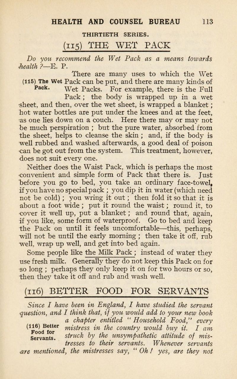 THIRTIETH SERIES. (115) THE WET PACK Do you recommend the Wet Pack as a means towards health ?—B. P. There are many uses to which the Wet (115) The Wet Pack can be put, and there are many kinds of Pack. Wet Packs. For example, there is the Full Pack ; the body is wrapped up in a wet sheet, and then, over the wet sheet, is wrapped a blanket; hot water bottles are put under the knees and at the feet, as one lies down on a couch. Here there may or may not be much perspiration ; but the pure water, absorbed from the sheet, helps to cleanse the skin ; and, if the body is well rubbed and washed afterwards, a good deal of poison can be got out from the system. This treatment, however, does not suit every one. Neither does the Waist Pack, which is perhaps the most •convenient and simple form of Pack that there is. Just before you go to bed, you take an ordinary face-towel, if you have no special pack ; you dip it in water (which need not be cold); you wring it out; then fold it so that it is about a foot wide ; put it round the waist; round it, to cover it well up, put a blanket; and round that, again, if you like, some form of waterproof. Go to bed and keep the Pack on until it feels uncomfortable—this, perhaps, will not be until the early morning; then take it off, rub well, wrap up well, and get into bed again. Some people like the Milk Pack ; instead of water they use fresh milk. Generally they do not keep this Pack on for so long ; perhaps they only keep it on for two hours or so, then they take it off and rub and wash well. (116) better food for servants Since I have been in England, I have studied the servant question, and I think that, if you would add to your new book a chapter entitled “ Household Food,” every ^Foocffor* m^ress country would buy it. I am Servants, struck by the unsympathetic attitude of mis¬ tresses to their servants. Whenever servants are mentioned, the mistresses say, “ Oh / yes, are they not