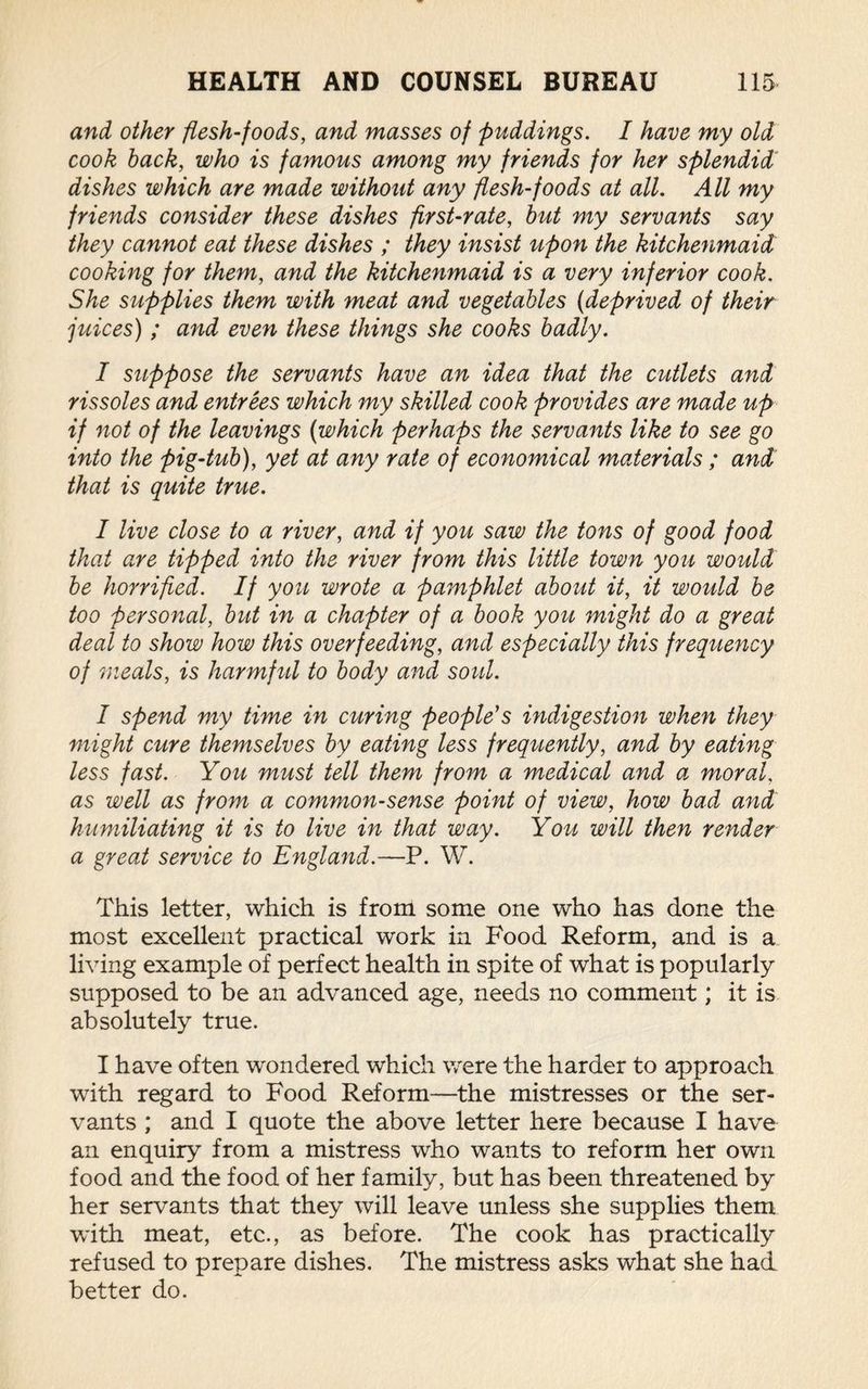 and other flesh-foods, and masses of puddings. I have my old cook back, who is famous among my friends for her splendid dishes which are made without any flesh-foods at all. All my friends consider these dishes first-rate, but my servants say they cannot eat these dishes ; they insist upon the kitchenmaid cooking for them, and the kitchenmaid is a very inferior cook. She supplies them with meat and vegetables (deprived of their juices) ; and even these things she cooks badly. I suppose the servants have an idea that the cutlets and rissoles and entrees which my skilled cook provides are made up if not of the leavings (which perhaps the servants like to see go into the pig-tub), yet at any rate of economical materials ; and that is quite true. I live close to a river, and if you saw the tons of good food that are tipped into the river from this little town you would be horrified. If you wrote a pamphlet about it, it would be too personal, but in a chapter of a book you might do a great deal to show how this overfeeding, and especially this frequency of meals, is harmful to body and soul. I spend my time in curing people's indigestion when they might cure themselves by eating less frequently, and by eating less fast. You must tell them from a medical and a moral, as well as from a common-sense point of view, how bad and humiliating it is to live in that way. You will then render a great service to England.—P. W. This letter, which is from some one who has done the most excellent practical work in Food Reform, and is a living example of perfect health in spite of what is popularly supposed to be an advanced age, needs no comment; it is absolutely true. I have often wondered which were the harder to approach with regard to Food Reform—the mistresses or the ser¬ vants ; and I quote the above letter here because I have an enquiry from a mistress who wants to reform her own food and the food of her family, but has been threatened by her servants that they will leave unless she supplies them with meat, etc., as before. The cook has practically refused to prepare dishes. The mistress asks what she had better do.
