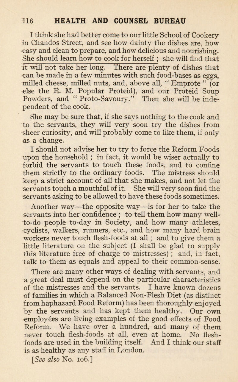 I think she had better come to our little School of Cookery in Chandos Street, and see how dainty the dishes are, how easy and clean to prepare, and how delicious and nourishing. She should learn how to cook for herself ; she will find that it will not take her long. There are plenty of dishes that can be made in a few minutes with such food-bases as eggs, milled cheese, milled nuts, and, above all, “ Emprote ” (or else the E. M. Popular Proteid), and our Proteid Soup Powders, and “ Proto-Savoury.” Then she will be inde¬ pendent of the cook. She may be sure that, if she says nothing to the cook and to the servants, they will very soon try the dishes from sheer curiosity, and will probably come to like them, if only as a change. I should not advise her to try to force the Reform Foods upon the household ; in fact, it would be wiser actually to forbid the servants to touch these foods, and to confine them strictly to the ordinary foods. The mistress should keep a strict account of all that she makes, and not let the servants touch a mouthful of it. She will very soon find the servants asking to be allowed to have these foods sometimes. Another way—the opposite way—is for her to take the servants into her confidence ; to tell them how many well- to-do people to-day in Society, and how many athletes, cyclists, walkers, runners, etc., and how many hard brain workers never touch flesh-foods at all; and to give them a little literature on the subject (I shall be glad to supply this literature free of charge to mistresses) ; and, in fact, talk to them as equals and appeal to their common-sense. There are many other ways of dealing with servants, and a great deal must depend on the particular characteristics of the mistresses and the servants. I have known dozens of families in which a Balanced Non-Flesh Diet (as distinct from haphazard Food Reform) has been thoroughly enjoyed by the servants and has kept them healthy. Our own employees are living examples of the good effects of Food Reform. We have over a hundred, and many of them never touch flesh-foods at all, even at home. No flesh- foods are used in the building itself. And I think our staff is as healthy as any staff in London. [See also No. 106.]