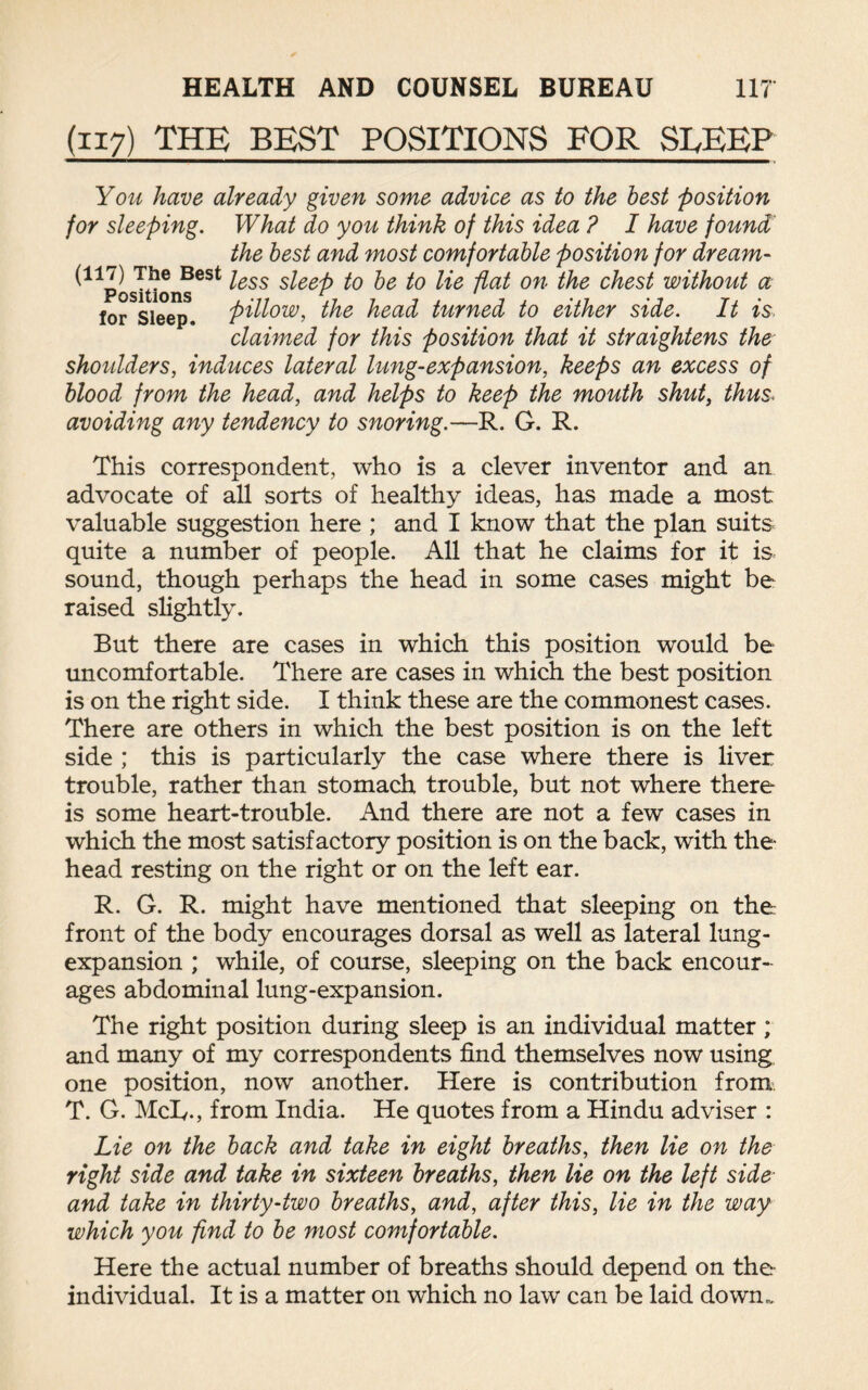 (117) THE BEST POSITIONS FOR SLEEP You have already given some advice as to the best position for sleeping. What do you think of this idea ? I have found the best and most comfortable position for dream- ^Position!?63* ^ess s^eef> t>e 1° He flal on the chest without a for Sleep, pillow, the head turned to either side. It is claimed for this position that it straightens the shoulders, induces lateral lung-expansion, keeps an excess of blood from the head, and helps to keep the mouth shut, thus« avoiding any tendency to snoring.—R. G. R. This correspondent, who is a clever inventor and an advocate of all sorts of healthy ideas, has made a most valuable suggestion here ; and I know that the plan suits quite a number of people. All that he claims for it is sound, though perhaps the head in some cases might be raised slightly. But there are cases in which this position would be uncomfortable. There are cases in which the best position is on the right side. I think these are the commonest cases. There are others in which the best position is on the left side ; this is particularly the case where there is liver trouble, rather than stomach trouble, but not where there is some heart-trouble. And there are not a few cases in which the most satisfactory position is on the back, with the head resting on the right or on the left ear. R. G. R. might have mentioned that sleeping on the front of the body encourages dorsal as well as lateral lung- expansion ; while, of course, sleeping on the back encour¬ ages abdominal lung-expansion. The right position during sleep is an individual matter; and many of my correspondents find themselves now using, one position, now another. Here is contribution from T. G. McL,., from India. He quotes from a Hindu adviser : Lie on the back and take in eight breaths, then lie on the right side and take in sixteen breaths, then lie on the left side and take in thirty-two breaths, and, after this, lie in the way which you find to be most comfortable. Here the actual number of breaths should depend on the individual. It is a matter on which no law can be laid dowm