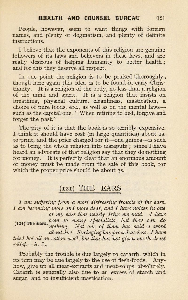 People, however, seem to want things with foreign names, and plenty of dogmatism,, and plenty of definite instructions. I believe that the exponents of this religion are genuine followers of its laws and believers in these laws, and are really desirous of helping humanity to better health ; and for this they deserve all respect. In one point the religion is to be praised thoroughly, though here again this idea is to be found in early Chris¬ tianity. It is a religion of the body, no less than a religion of the mind and spirit. It is a religion that insists on breathing, physical culture, cleanliness, mastication, a choice of pure foods, etc., as well as on the mental laws— such as the capital one, “ When retiring to bed, forgive and forget the past.” The pity of it is that the book is so terribly expensive. I think it should have cost (in large quantities) about is. to print, and the price charged for it—one guinea—is such as to bring the whole religion into disrepute ; since I have heard an advocate of that religion say that they do nothing for money. It is perfectly clear that an enormous amount of money must be made from the sale of this book, for which the proper price should be about 3s. (121) THE EARS I am suffering from a most distressing trouble of the ears. I am becoming more and more deaf, and I have noises in one of my ears that nearly drive me mad. I have (121) The Ears ^een many specialists, but they can do * nothing. Not one of them has said a word about diet. Syringing has proved useless. I have tried hot oil on cotton wool, but that has not given me the least relief.—A. I,. Probably the trouble is due largely to catarrh, which in its turn may be due largely to the use of flesh-foods. Any¬ how, give up all meat-extracts and meat-soups, absolutely. Catarrh is generally also due to an excess of starch and sugar, and to insufficient mastication. 1