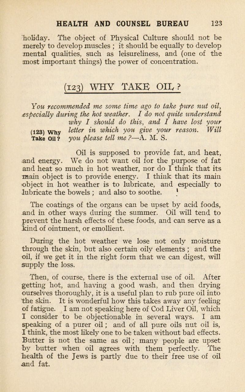 holiday. The object of Physical Culture should not be merely to develop muscles ; it should be equally to develop mental qualities, such as leisureliness, and (one of the most important things) the power of concentration. (123) WHY TAKE Oily? You recommended me some time ago to take pure nut oil, especially during the hot weather. I do not quite understand why I should do this, and I have lost your (123) Why letter in which you give your reason. Will Take Oil? you please tell me ?—A. M. S. Oil is supposed to provide fat, and heat, and energy. We do not want oil for the purpose of fat and heat so much in hot weather, nor do I think that its main object is to provide energy. I think that its main object in hot weather is to lubricate, and especially to lubricate the bowels ; and also to soothe. 1 The coatings of the organs can be upset by acid foods, and in other ways during the summer. Oil will tend to prevent the harsh effects of these foods, and can serve as a land of ointment, or emollient. During the hot weather we lose not only moisture through the skin, but also certain oily elements ; and the oil, if we get it in the right form that we can digest, will supply the loss. Then, of course, there is the external use of oil. After getting hot, and having a good wash, and then drying ourselves thoroughly, it is a useful plan to rub pure oil into the skin. It is wonderful how this takes away any feeling of fatigue. I am not speaking here of Cod Liver Oil, which I consider to be objectionable in several ways. I am speaking of a purer oil; and of all pure oils nut oil is, I think, the most likely one to be taken without bad effects. Butter is not the same as oil; many people are upset by butter when oil agrees with them perfectly. The health of the Jews is partly due to their free use of oil and fat.