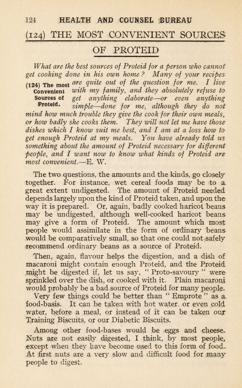 (124) THE MOST CONVENIENT SOURCES OF PROTEID What are the best sources of Proteid for a -person who cannot get cooking done in his own home ? Many of your recipes (124) The most aye (lu^e out °f ^e question for me. I live Convenient with my family, and they absolutely refuse to Sources of get anything elaborate—or even anything Proteid. simple—done for me, although they do not mind how much trouble they give the cook for their own meals, or how badly she cooks them. They will not let me have those dishes which I know suit me best, and I am at a loss how to get enough Proteid at my meals. You have already told us something about the amount of Proteid necessary for different people, and I want now to know what kinds of Proteid are most convenient.—E. W. The two questions, the amounts and the kinds, go closely together. For instance, wet cereal foods may be to a great extent undigested. The amount of Proteid needed depends largely upon the kind of Proteid taken, and upon the way it is prepared. Or, again, badly cooked haricot beans may be undigested, although well-cooked haricot beans may give a form of Proteid. The amount which most people would assimilate in the form of ordinary beans would be comparatively small, so that one could not safely recommend ordinary beans as a source of Proteid. Then, again, flavour helps the digestion, and a dish of macaroni might contain enough Proteid, and the Proteid might be digested if, let us say, “ Proto-savoury ” were sprinkled over the dish, or cooked with it. Plain macaroni would probably be a bad source of Proteid for many people. Very few things could be better than “ Emprote ” as a food-basis. It can be taken with hot water, or even cold water, before a meal, or instead of it can be taken our Training Biscuits, or our Diabetic Biscuits. Amoug other food-bases would be eggs and cheese. Nuts are not easily digested, I think, by most people, except when they have become used to this form of food.. At first nuts are a very slow and difficult food for many people to digest.