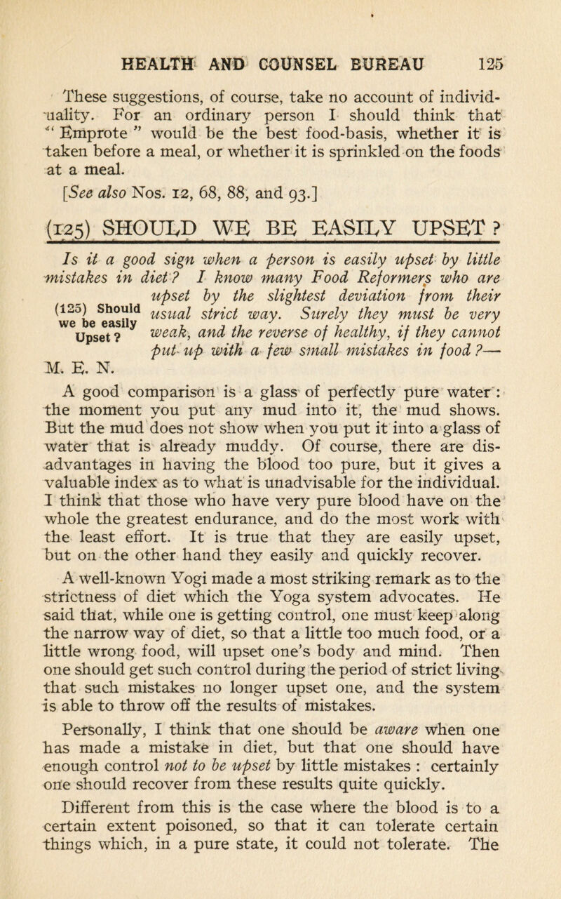 These suggestions, of course, take no account of individ¬ uality. For an ordinary person I should think that “ Emprote ” would be the best food-basis, whether it is taken before a meal, or whether it is sprinkled on the foods at a meal. [See also Nos. 12, 68, 88, and 93.] (125) SHOUIyP WE BE EASilyY UPSET ? Is it a good sign when a person is easily upset by little mistakes in diet ? I know many Food Reformers who are upset by the slightest deviation from their usual strict way. Surely they must be very weak, and the reverse of healthy, if they cannot put up with a few small mistakes in food ?— (125) Should we be easily Upset ? M. E. N. A good comparison is a glass of perfectly pure water : the moment you put any mud into it, the mud shows. But the mud does not show when you put it into a glass of water that is already muddy. Of course, there are dis¬ advantages in having the blood too pure, but it gives a valuable index as to what is unadvisable for the individual. I think that those who have very pure blood have on the whole the greatest endurance, and do the most work with the least effort. It is true that they are easily upset, but on the other hand they easily and quickly recover. A well-known Yogi made a most striking remark as to the strictness of diet which the Yoga system advocates. He said that, while one is getting control, one must keep along the narrow way of diet, so that a little too much food, or a little wrong food, will upset one’s body and mind. Then one should get such control during the period of strict living that such mistakes no longer upset one, and the system is able to throw off the results of mistakes. Personally, I think that one should be aware when one has made a mistake in diet, but that one should have enough control not to be upset by little mistakes : certainly one should recover from these results quite quickly. Different from this is the case where the blood is to a certain extent poisoned, so that it can tolerate certain things which, in a pure state, it could not tolerate. The