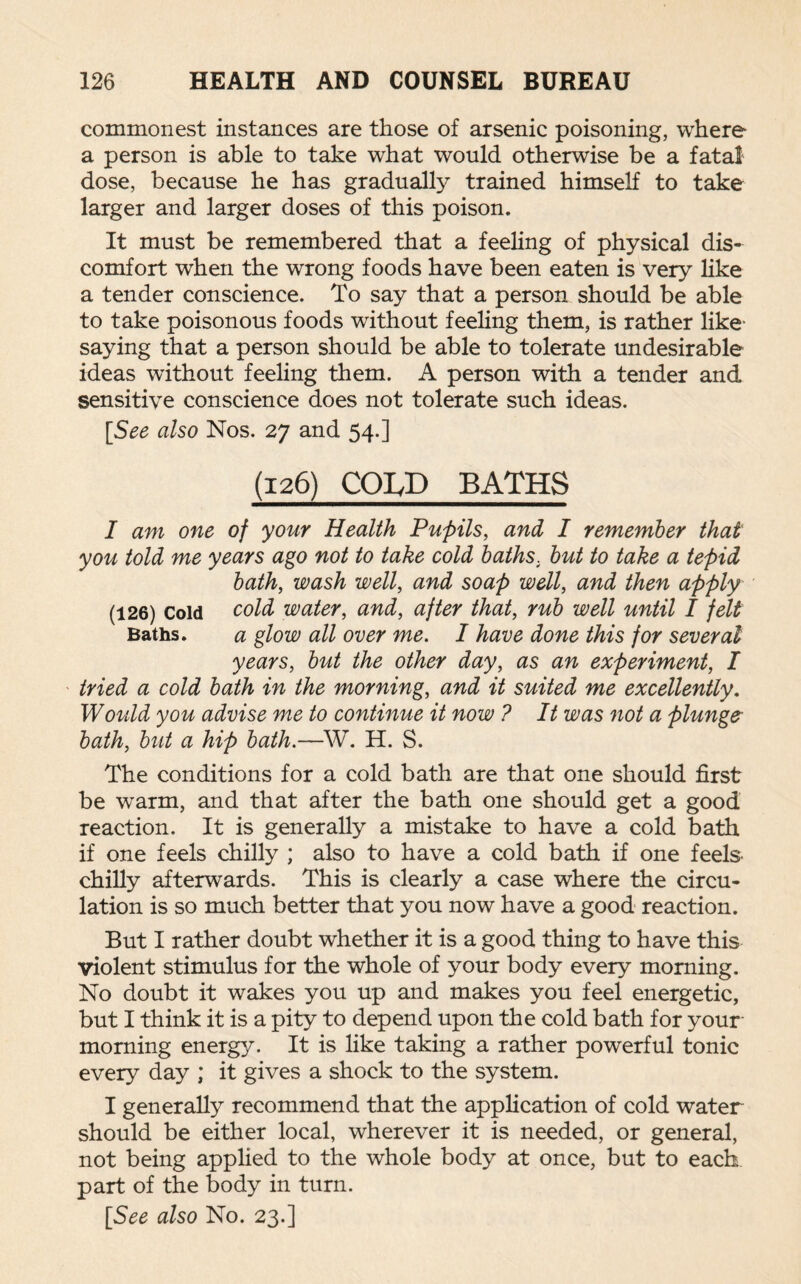 commonest instances are those of arsenic poisoning, where a person is able to take what would otherwise be a fata! dose, because he has gradually trained himself to take larger and larger doses of this poison. It must be remembered that a feeling of physical dis¬ comfort when the wrong foods have been eaten is very like a tender conscience. To say that a person should be able to take poisonous foods without feeling them, is rather like- saying that a person should be able to tolerate undesirable ideas without feeling them. A person with a tender and sensitive conscience does not tolerate such ideas. [See also Nos. 27 and 54.] (126) COIyD BATHS I am one of your Health Pupils, and I remember that you told me years ago not to take cold baths. but to take a tepid bath, wash well, and soap well, and then apply (126) Cold cold water, and, after that, rub well until I felt Baths. a glow all over me. I have done this for several years, but the other day, as an experiment, I tried a cold bath in the morning, and it suited me excellently. Would you advise me to continue it now ? It was not a plunge bath, but a hip bath.—W. H. S. The conditions for a cold bath are that one should first be warm, and that after the bath one should get a good reaction. It is generally a mistake to have a cold bath if one feels chilly ; also to have a cold bath if one feels chilly afterwards. This is clearly a case where the circu¬ lation is so much better that you now have a good reaction. But I rather doubt whether it is a good thing to have this violent stimulus for the whole of your body every morning. No doubt it wakes you up and makes you feel energetic, but I think it is a pity to depend upon the cold bath for your morning energy. It is like taking a rather powerful tonic every day ; it gives a shock to the system. I generally recommend that the application of cold water should be either local, wherever it is needed, or general, not being applied to the whole body at once, but to each part of the body in turn. [See also No. 23.]