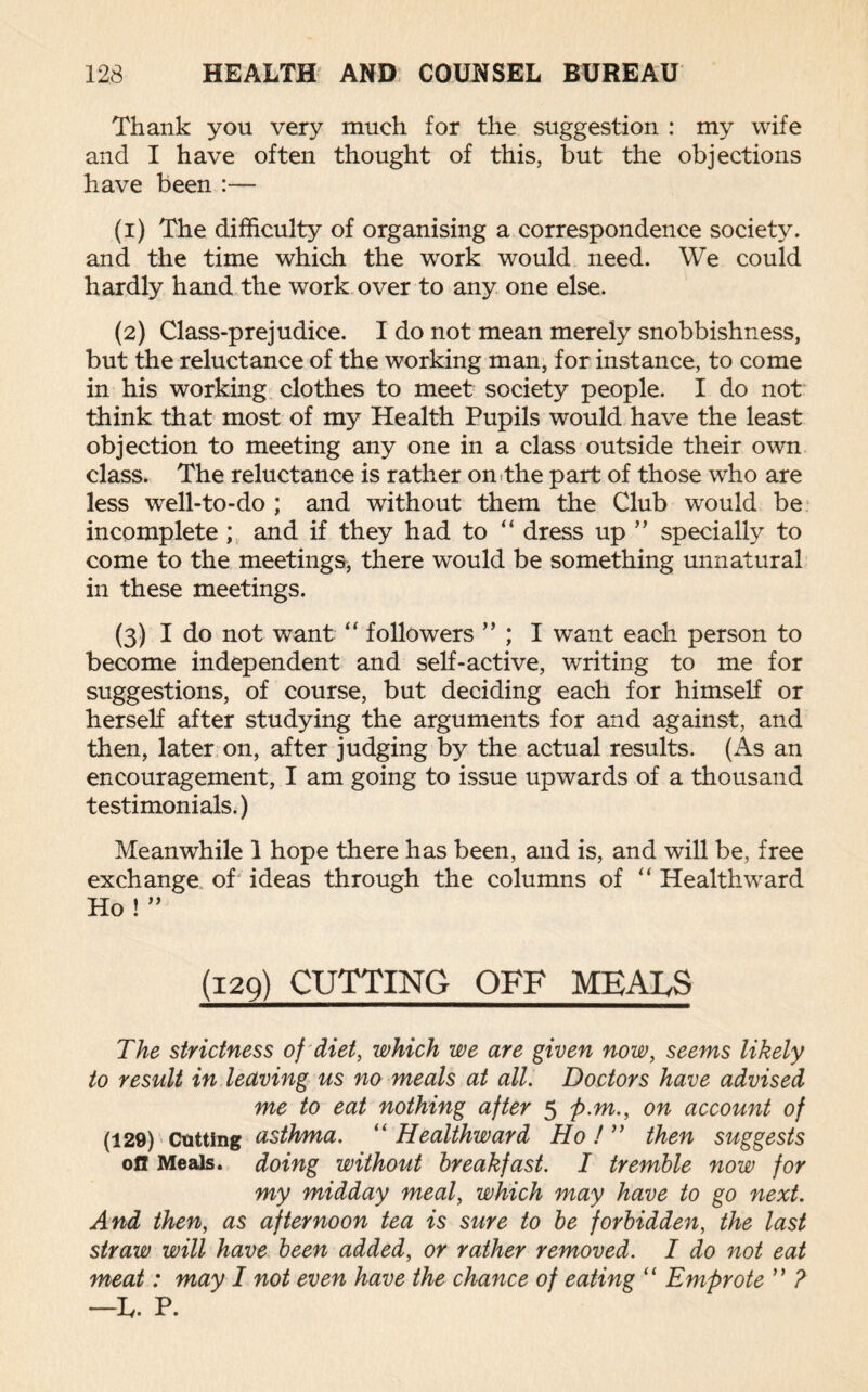 Thank you very much for the suggestion : my wife and I have often thought of this, but the objections have been :— (1) The difficulty of organising a correspondence society, and the time which the work would need. We could hardly hand the work over to any one else. (2) Class-prejudice. I do not mean merely snobbishness, but the reluctance of the working man, for instance, to come in his working clothes to meet society people. I do not think that most of my Health Pupils would have the least objection to meeting any one in a class outside their own class. The reluctance is rather on the part of those who are less well-to-do ; and without them the Club would be incomplete; and if they had to “ dress up ” specially to come to the meetings, there would be something unnatural in these meetings. (3) I do not want “ followers ” ; I want each person to become independent and self-active, writing to me for suggestions, of course, but deciding each for himself or herself after studying the arguments for and against, and then, later on, after judging by the actual results. (As an encouragement, I am going to issue upwards of a thousand testimonials.) Meanwhile 1 hope there has been, and is, and will be, free exchange of ideas through the columns of “ Healthward Ho ! ” (I2Q) cutting off meals The strictness of diet, which we are given now, seems likely to result in leaving us no meals at all. Doctors have advised me to eat nothing after 5 p.m., on account of (129) Cutting asthma. “ Healthward Ho ! ” then suggests oil Meals, doing without breakfast. I tremble now for my midday meal, which may have to go next. And then, as afternoon tea is sure to be forbidden, the last straw will have been added, or rather removed. I do not eat meat: may I not even have the chance of eating “ Emprote ” ? —T. P.
