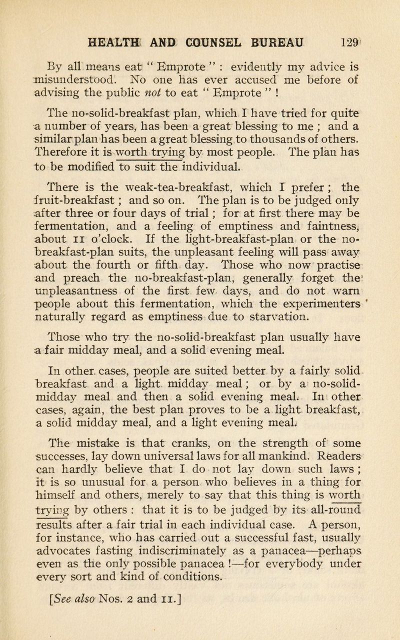 By all means eat “ Emprote ” : evidently my advice is misunderstood. No one has ever accused me before of advising the public not to eat “ Emprote ” ! The no-solid-breakfast plan, which I have tried for quite a number of years, has been a great blessing to me ; and a similar plan has been a great blessing to thousands of others. Therefore it is worth trying by most people. The plan has to be modified to suit the individual. There is the weak-tea-breakfast, which I prefer ; the fruit-breakfast; and so on. The plan is to be judged only after three or four days of trial; for at first there may be fermentation, and a feeling of emptiness and faintness, about ii o’clock. If the light-breakfast-plan or the no¬ breakfast-plan suits, the unpleasant feeling will pass away about the fourth or fifth day. Those who now practise and preach the no-breakfast-plan, generally forget the’ unpleasantness of the first few days, and do not warn people about this fermentation, which the experimenters * naturally regard as emptiness due to starvation. Those who try the no-solid-breakfast plan usually have a fair midday meal, and a solid evening meal. In other cases, people are suited better by a fairly solid breakfast and a light midday meal; or by a no-solid- midday meal and then a solid evening meal. In other cases, again, the best plan proves to be a light breakfast, a solid midday meal, and a light evening meal. The mistake is that cranks, on the strength of some successes, lay down universal laws for all mankind. Readers can hardly believe that I do not lay down such laws ; it is so unusual for a person who believes in a thing for himself and others, merely to say that this thing is worth trying by others : that it is to be judged by its all-round results after a fair trial in each individual case. A person, for instance, who has carried out a successful fast, usually advocates fasting indiscriminately as a panacea—perhaps even as the only possible panacea !—for everybody under every sort and kind of conditions. [See also Nos. 2 and n.]