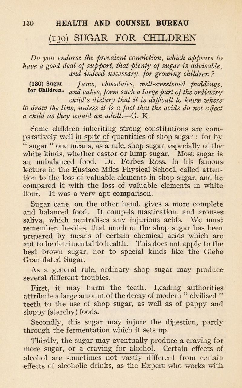 (130) SUGAR FOR CHILDREN Do you endorse the prevalent conviction, which appears to> have a good deal of support, that plenty of sugar is advisable, and indeed necessary, for growing children ? (130) Sugar Jams, chocolates, well-sweetened puddings, for Children. an^ ca^es, form such a large part of the ordinary child's dietary that it is difficult to know where to draw the line, unless it is a fact that the acids do not affect a child as they would an adult.—G. K. Some children inheriting strong constitutions are com¬ paratively well in spite of quantities of shop sugar : for by “ sugar ” one means, as a rule, shop sugar, especially of the white kinds, whether castor or lump sugar. Most sugar is an unbalanced food. Dr. Forbes Ross, in his famous lecture in the Eustace Miles Physical School, called atten¬ tion to the loss of valuable elements in shop sugar, and he compared it with the loss of valuable elements in white flour. It was a very apt comparison. Sugar cane, on the other hand, gives a more complete and balanced food. It compels mastication, and arouses saliva, which neutralises any injurious acids. We must remember, besides, that much of the shop sugar has been prepared by means of certain chemical acids which are apt to be detrimental to health. This does not apply to the best brown sugar, nor to special kinds like the Glebe Granulated Sugar. As a general rule, ordinary shop sugar may produce several different troubles. First, it may harm the teeth. Leading authorities attribute a large amount of the decay of modern “ civilised ” teeth to the use of shop sugar, as well as of pappy and sloppy (starchy) foods. Secondly, this sugar may injure the digestion, partly through the fermentation which it sets up. Thirdly, the sugar may eventually produce a craving for more sugar, or a craving for alcohol. Certain effects of alcohol are sometimes not vastly different from certain effects of alcoholic drinks, as the Expert who works with