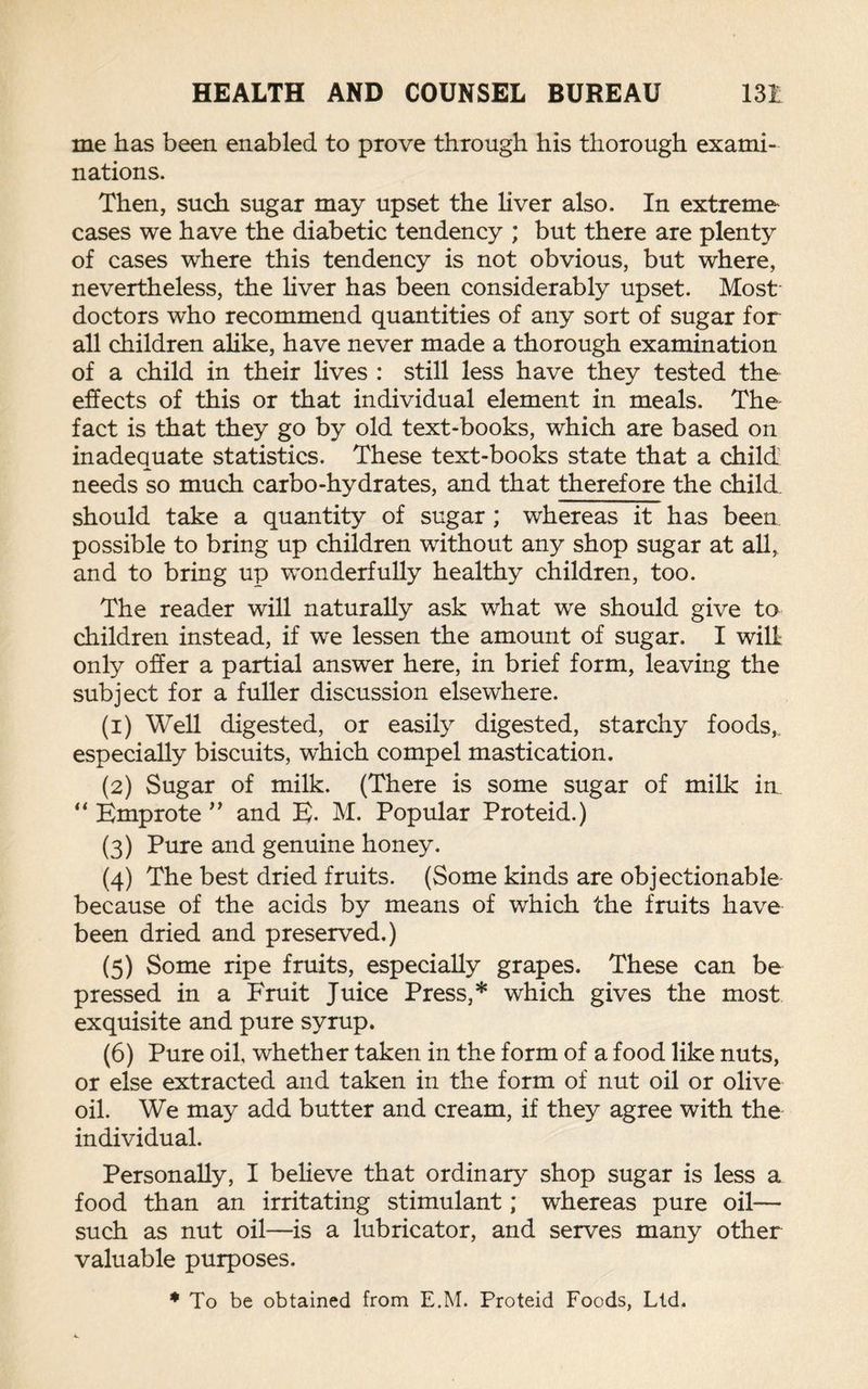 me has been enabled to prove through his thorough exami¬ nations. Then, such sugar may upset the liver also. In extreme cases we have the diabetic tendency ; but there are plenty of cases where this tendency is not obvious, but where, nevertheless, the liver has been considerably upset. Most doctors who recommend quantities of any sort of sugar for all children alike, have never made a thorough examination of a child in their lives : still less have they tested the effects of this or that individual element in meals. The fact is that they go by old text-books, which are based on inadequate statistics. These text-books state that a child needs so much carbo-hydrates, and that therefore the child, should take a quantity of sugar; whereas it has been possible to bring up children without any shop sugar at all, and to bring up wonderfully healthy children, too. The reader will naturally ask what we should give to children instead, if w’e lessen the amount of sugar. I will only offer a partial answer here, in brief form, leaving the subject for a fuller discussion elsewhere. (1) Well digested, or easily digested, starchy foods,, especially biscuits, which compel mastication. (2) Sugar of milk. (There is some sugar of milk in “ Emprote ” and E. M. Popular Proteid.) (3) Pure and genuine honey. (4) The best dried fruits. (Some kinds are objectionable because of the acids by means of which the fruits have been dried and preserved.) (5) Some ripe fruits, especially grapes. These can be pressed in a Fruit Juice Press,* which gives the most exquisite and pure syrup. (6) Pure oil, whether taken in the form of a food like nuts, or else extracted and taken in the form of nut oil or olive oil. We may add butter and cream, if they agree with the individual. Personally, I believe that ordinary shop sugar is less a food than an irritating stimulant; whereas pure oil— such as nut oil—is a lubricator, and serves many other valuable purposes. * To be obtained from E.M. Proteid Foods, Ltd.