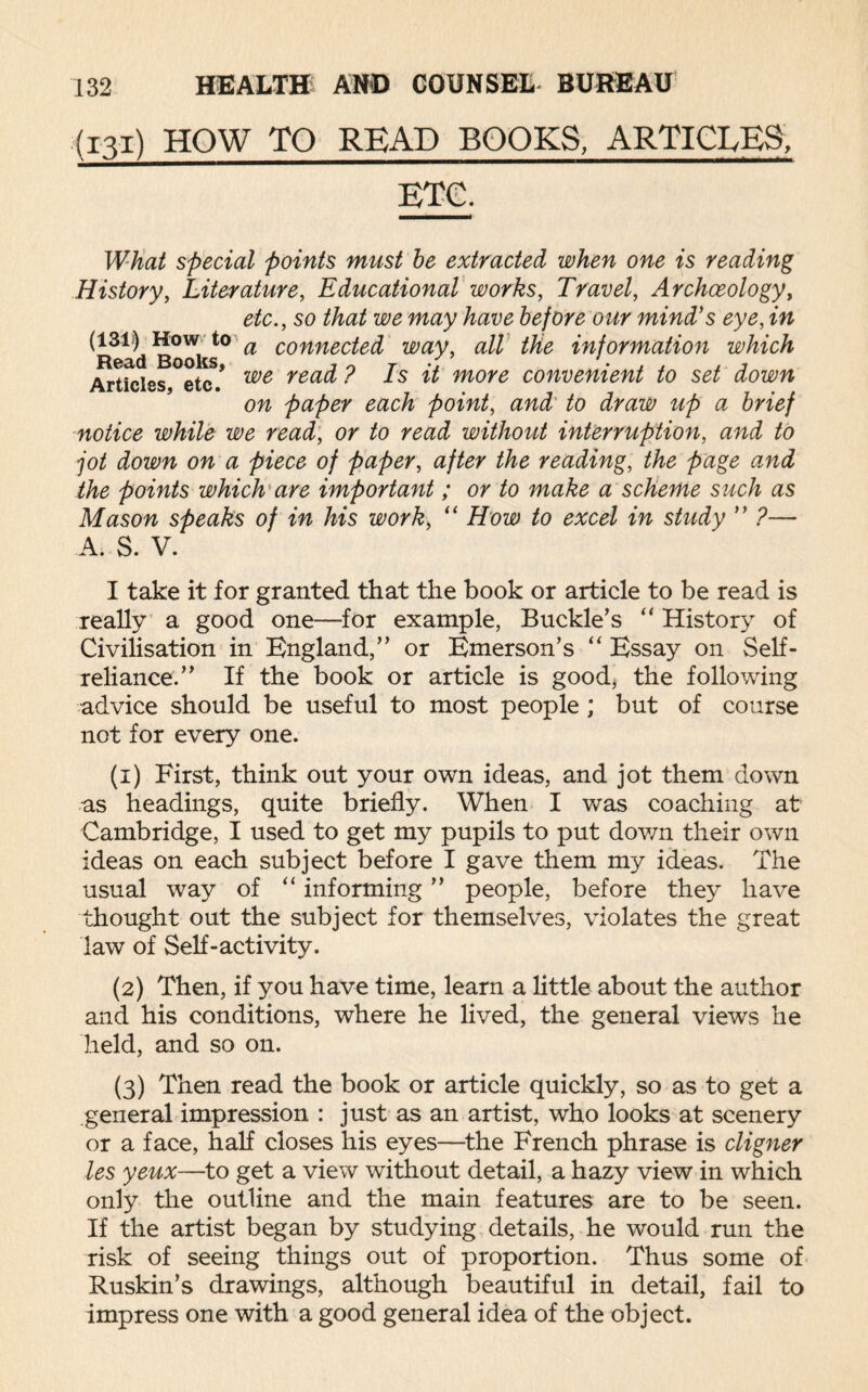 (131) HOW TO READ BOOKS, ARTICLES, ETC. What special points must be extracted when one is reading History, Literature, Educational works, Travel, Archaeology, etc., so that we may have before our mind's eye, in ^Read Books ° a connec^ way, all the information which Articles, etc/ we rea^ ^s ^ more convenient to set down on paper each point, and to draw up a brief notice while we read, or to read without interruption, and to jot down on a piece of paper, after the reading, the page and the points which are important; or to make a scheme such as Mason speaks of in his work, “ How to excel in study ” ?— A. S. V. I take it for granted that the book or article to be read is really a good one—for example, Buckle’s “ History of Civilisation in England,” or Emerson’s “ Essay on Self- reliance.” If the book or article is good, the following advice should be useful to most people; but of course not for every one. (1) First, think out your own ideas, and jot them down as headings, quite briefly. When I was coaching at Cambridge, I used to get my pupils to put down their own ideas on each subject before I gave them my ideas. The usual way of “ informing ” people, before they have thought out the subject for themselves, violates the great law of Self-activity. (2) Then, if you have time, learn a little about the author and his conditions, where he lived, the general views he held, and so on. (3) Then read the book or article quickly, so as to get a general impression : just as an artist, who looks at scenery or a face, half closes his eyes—the French phrase is cligner les yeux—to get a view without detail, a hazy view in which only the outline and the main features are to be seen. If the artist began by studying details, he would run the risk of seeing things out of proportion. Thus some of Ruskin’s drawings, although beautiful in detail, fail to impress one with a good general idea of the object.