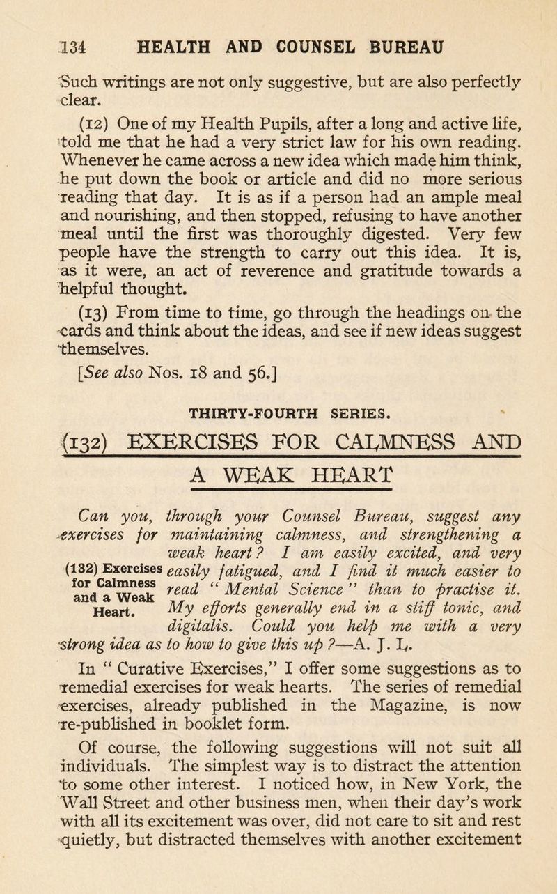 'Such writings are not only suggestive, but are also perfectly clear. (12) One of my Health Pupils, after a long and active life, told me that he had a very strict law for his own reading. Whenever he came across a new idea which made him think, he put down the book or article and did no more serious reading that day. It is as if a person had an ample meal and nourishing, and then stopped, refusing to have another meal until the first was thoroughly digested. Very few people have the strength to carry out this idea. It is, as it were, an act of reverence and gratitude towards a helpful thought. (13) From time to time, go through the headings on the cards and think about the ideas, and see if new ideas suggest themselves. [See also Nos. 18 and 56.] THIRTY-FOURTH SERIES. (132) EXERCISES FOR CALMNESS AND A WEAK HEART Can you, through your Counsel Bureau, suggest any exercises for maintaining calmness, and strengthening a weak heart ? I am easily excited, and very (132) Exercises easily fatigued, and I find it much easier to and^Weak rea^ “ Mental Science ” than to practise it. Heart. My efforts generally end in a stiff tonic, and digitalis. Could you help me with a very strong idea as to how to give this up ?—A. J. F. In “ Curative Exercises,” I offer some suggestions as to remedial exercises for weak hearts. The series of remedial exercises, already published in the Magazine, is now re-published in booklet form. Of course, the following suggestions will not suit all individuals. The simplest way is to distract the attention to some other interest. I noticed how, in New York, the Wall Street and other business men, when their day’s work with all its excitement was over, did not care to sit and rest quietly, but distracted themselves with another excitement