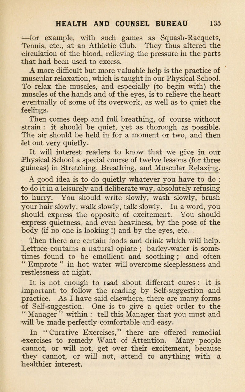 —for example, with such games as Squash-Racquets, Tennis, etc., at an Athletic Club. They thus altered the circulation of the blood, relieving the pressure in the parts that had been used to excess. A more difficult but more valuable help is the practice of muscular relaxation, which is taught in our Physical School. To relax the muscles, and especially (to begin with) the muscles of the hands and of the eyes, is to relieve the heart eventually of some of its overwork, as well as to quiet the feelings. Then comes deep and full breathing, of course without strain : it should be quiet, yet as thorough as possible. The air should be held in for a moment or two, and then let out very quietly. It will interest readers to know that we give in our Physical School a special course of twelve lessons (for three guineas) in Stretching, Breathing, and Muscular Relaxing. A good idea is to do quietly whatever you have to do ; to do it in a leisurely and deliberate way, absolutely refusing to hurry. You should write slowly, wash slowly, brush your hair slowly, walk slowly, talk slowly. In a word, you should express the opposite of excitement. You should -express quietness, and even heaviness, by the pose of the body (if no one is looking !) and by the eyes, etc. Then there are certain foods and drink which will help. Lettuce contains a natural opiate ; barley-water is some¬ times found to be emollient and soothing ; and often “ Emprote ” in hot water will overcome sleeplessness and restlessness at night. It is not enough to read about different cures : it is important to follow the reading by Self-suggestion and practice. As I have said elsewhere, there are many forms of Self-suggestion. One is to give a quiet order to the “ Manager ” within : tell this Manager that you must and will be made perfectly comfortable and easy. In “ Curative Exercises,” there are offered remedial exercises to remedy Want of Attention. Many people cannot, or will not, get over their excitement, because they cannot, or will not, attend to anything with a healthier interest.