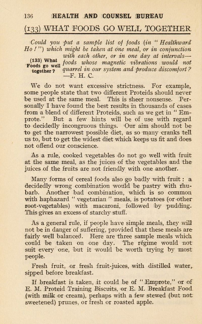 (133) WHAT FOODS GO WEUv TOGETHER Could you put a sample list of foods (in “ Healthward Ho ! ”) which might be taken at one meal, or in conjunction with each other, or in one day at intervals— Foo^ ^ well f°°dS whose magnetic vibrations would not together'?6 quarrel in our system and produce discomfort ? —F. H. C. We do not want excessive strictness. For example, some people state that two different Proteids should never be used at the same meal. This is sheer nonsense. Per¬ sonally I have found the best results in thousands of cases from a blend of different Proteids, such as we get in “ Em- prote.” But a few hints will be of use with regard to decidedly incongruous things. Our aim should not be to get the narrowest possible diet, as so many cranks tell us to, but to get the widest diet which keeps us fit and does not offend our conscience. As a rule, cooked vegetables do not go well with fruit at the same meal, as the juices of the vegetables and the- juices of the fruits are not friendly with one another. Many forms of cereal foods also go badly with fruit: a decidedly wrong combination would be pastry with rhu¬ barb. Another bad combination, which is so common with haphazard “ vegetarian ” meals, is potatoes (or other root-vegetables) with macaroni, followed by pudding. This gives an excess of starchy stuff. As a general rule, if people have simple meals, they will not be in danger of suffering, provided that these meals are fairly well balanced. Here are three sample meals which could be taken on one day. The regime would not suit every one, but it would be worth trying by most people. Fresh fruit, or fresh fruit-juices, with distilled water, sipped before breakfast. If breakfast is taken, it could be of “ Emprote,” or of E. M. Proteid Training Biscuits, or E. M. Breakfast Food (with milk or cream), perhaps with a few stewed (but not sweetened) prunes, or fresh or roasted apple.