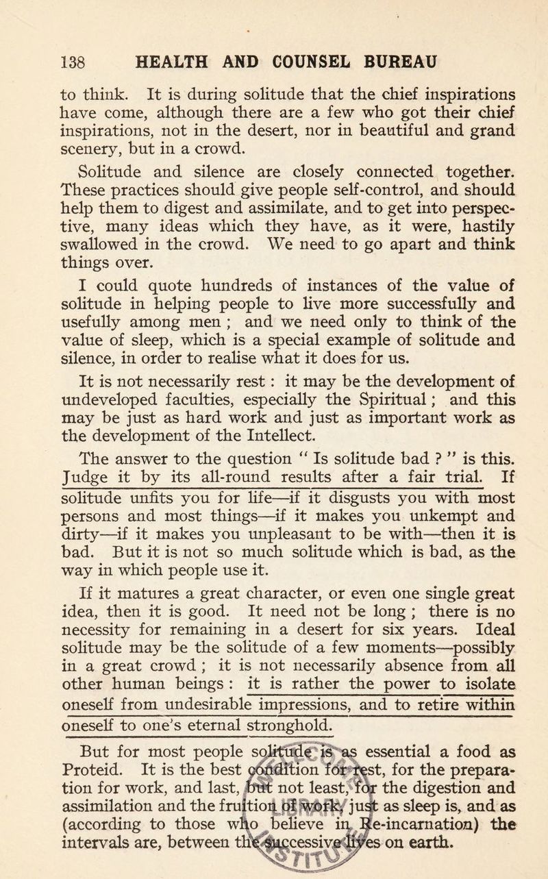 to think. It is during solitude that the chief inspirations have come, although there are a few who got their chief inspirations, not in the desert, nor in beautiful and grand scenery, but in a crowd. Solitude and silence are closely connected together. These practices should give people self-control, and should help them to digest and assimilate, and to get into perspec¬ tive, many ideas which they have, as it were, hastily swallowed in the crowd. We need to go apart and think things over. I could quote hundreds of instances of the value of solitude in helping people to live more successfully and usefully among men ; and we need only to think of the value of sleep, which is a special example of solitude and silence, in order to realise what it does for us. It is not necessarily rest: it may be the development of undeveloped faculties, especially the Spiritual; and this may be just as hard work and just as important work as the development of the Intellect. The answer to the question “ Is solitude bad ? ” is this. Judge it by its all-round results after a fair trial. If solitude unfits you for life—if it disgusts you with most persons and most things—if it makes you unkempt and dirty—if it makes you unpleasant to be with—then it is bad. But it is not so much solitude which is bad, as the way in which people use it. If it matures a great character, or even one single great idea, then it is good. It need not be long ; there is no necessity for remaining in a desert for six years. Ideal solitude may be the solitude of a few moments—possibly in a great crowd ; it is not necessarily absence from all other human beings : it is rather the power to isolate oneself from undesirable impressions, and to retire within oneself to one's eternal stronghold. But for most people solitude; is as essential a food as Proteid. It is the best condition for test, for the prepara¬ tion for work, and last, but not least,Mor the digestion and assimilation and the fruitiofijff just as sleep is, and as (according to those who believe in Re-incarnation) the intervals are, between tHe/Snccessive lives on earth.
