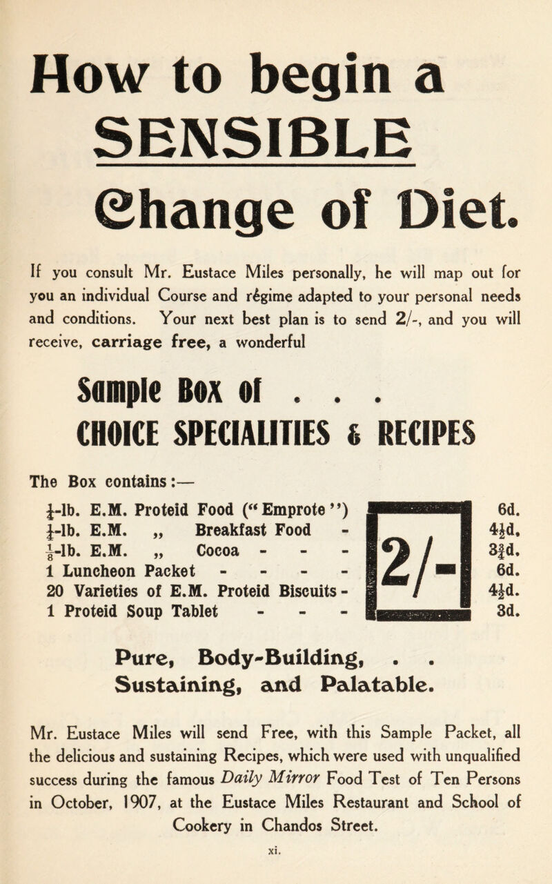 How to begin a SENSIBLE (Change of Diet If you consult Mr. Eustace Miles personally, he will map out for you an individual Course and regime adapted to your personal needs and conditions. Your next best plan is to send 2/-, and you will receive, carriage free, a wonderful Sample Box ol . . . CHOICE SPECIALITIES 6 RECIPES The Box contains:— i-lb. E.M. Proteid Food (“ Emprote ’’) pHHM 6d. J-lb. E.M. „ Breakfast Food - I Jf 4|d, i-lb. E.M. „ Cocoa - - - / 1 3|d. 1 Luncheon Packet - - - - i 1 6d. 20 Varieties of E.M. Proteid Biscuits- I / i 4|d. 1 Proteid Soup Tablet ... 3d. Pure, Body-Building, Sustaining, and Palatable. Mr. Eustace Miles will send Free, with this Sample Packet, all the delicious and sustaining Recipes, which were used with unqualified success during the famous Daily Mirror Food Test of Ten Persons in October, 1907, at the Eustace Miles Restaurant and School of Cookery in Chandos Street.