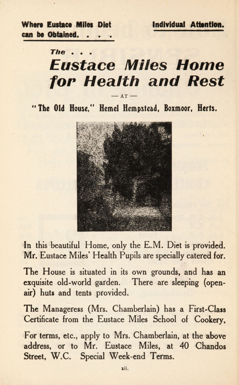 Where Eustace Miles Diet can be Obtained. . . . Individual Attention. The • • • Eustace Miles Home for Health and Rest — AT — The Old House,” Hemel Hempstead, Boxmoor, Herts. In this beautiful Home, only the E.M. Diet is provided. Mr. Eustace Miles’ Health Pupils are specially catered for. The House is situated in its own grounds, and has an exquisite old-world garden. There are sleeping (open- air) huts and tents provided. The Manageress (Mrs. Chamberlain) has a First-Class Certificate from the Eustace Miles School of Cookery, For terms, etc., apply to Mrs. Chamberlain, at the above address, or to Mr. Eustace Miles, at 40 Chandos Street, W.C. Special Week-end Terms.