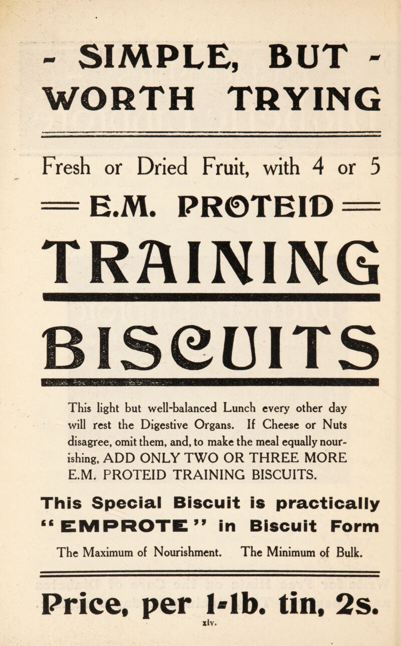 - SIMPLE, BUT - WORTH TRYING Fresh or Dried Fruit, with 4 or 5 = E.M. PR0TEID = TRAINING BISeUITS This light but well-balanced Lunch every other day will rest the Digestive Organs. If Cheese or Nuts disagree, omit them, and, to make the meal equally nour¬ ishing, ADD ONLY TWO OR THREE MORE E.M. PROTEID TRAINING BISCUITS. This Special Biscuit is practically “ EMPROTE” in Biscuit Form The Maximum of Nourishment. The Minimum of Bulk. Price, per l*lb. tin, 2s.