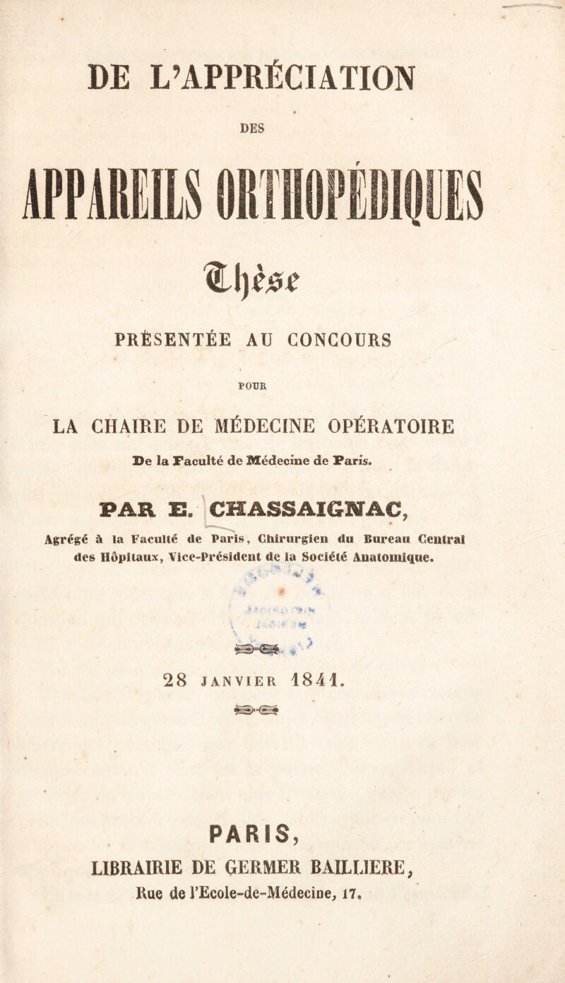 DE L’APPRÉCIATION DES <Ll)èiU' PRÉSENTÉE AU CONCOURS POUR LA CHAIRE DE MÉDECINE OPÉRATOIRE De la Faculté de Médecine de Farîs. PAR E. CHASSAIGKTAC, Agrégé à la Faculté <le Paris, Chirurgien du Bureau Central des Hôpitaux, Vice-Président de la Société Anatomique. « %. V ••• ■ - • ; . K >. ■ i . .*■ *f \ m*m ■* * 28 JANVIER 1841. PARIS, LIBRAIRIE DE GERMER BAILLIERE, Rue de TEcole-de-Médecine, 17.
