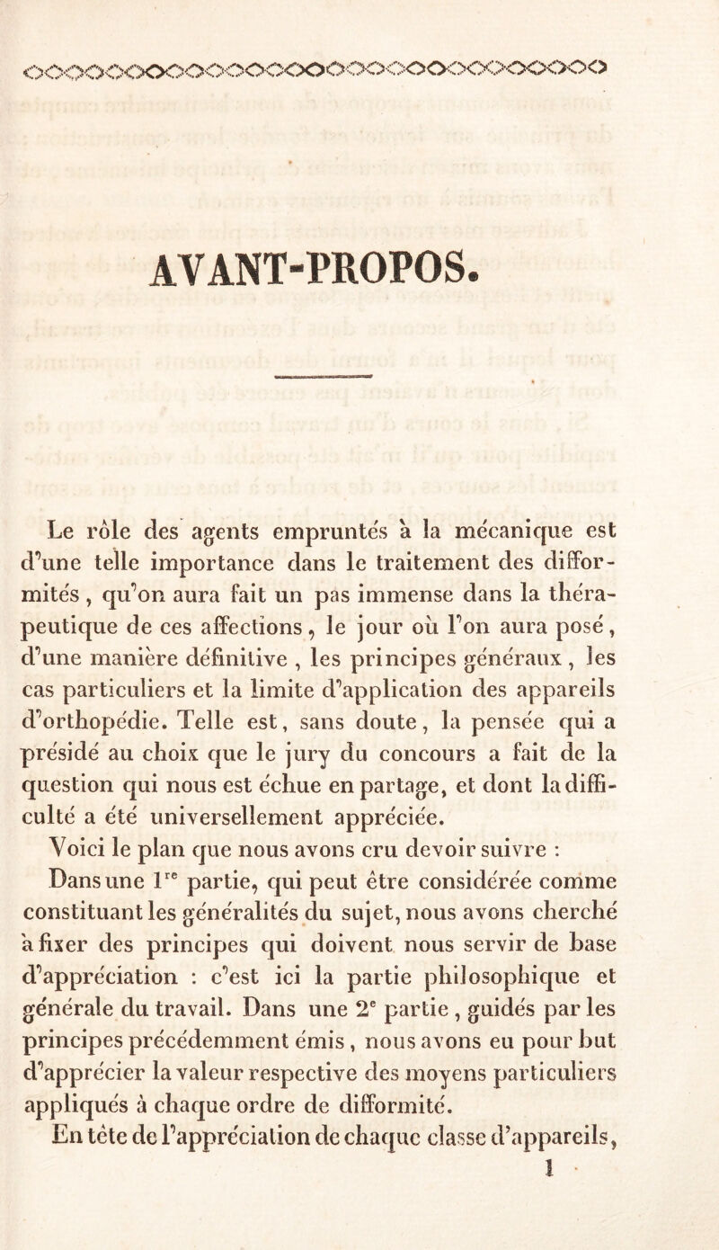 l.„T )COO<XXK50'OOOC<X)ÔOOCOOÔOOO<XXO<) AVANT-PROPOS. Le rôle des agents empruntes à îa mécanique est d’une telle importance dans le traitement des diffor- mités , qu’on aura fait un pas immense dans la théra- peutique de ces affections, le jour où Ton aura posé, d’une manière définitive , les principes généraux , les cas particuliers et la limite d'application des appareils d’orthopédie. Telle est, sans doute, la pensée qui a présidé au choix que le jury du concours a fait de la question qui nous est échue en partage, et dont la diffi- culté a été universellement appréciée. Voici le plan que nous avons cru devoir suivre : Dans une lre partie, qui peut être considérée comme constituant les généralités du sujet, nous avons cherché a fixer des principes qui doivent nous servir de base d’appréciation : c’est ici la partie philosophique et générale du travail. Dans une 2e partie , guidés par les principes précédemment émis , nous avons eu pour but d’apprécier la valeur respective des moyens particuliers appliqués à chaque ordre de difformité. En tête de l’appréciation de chaque classe d’appareils, 1 •
