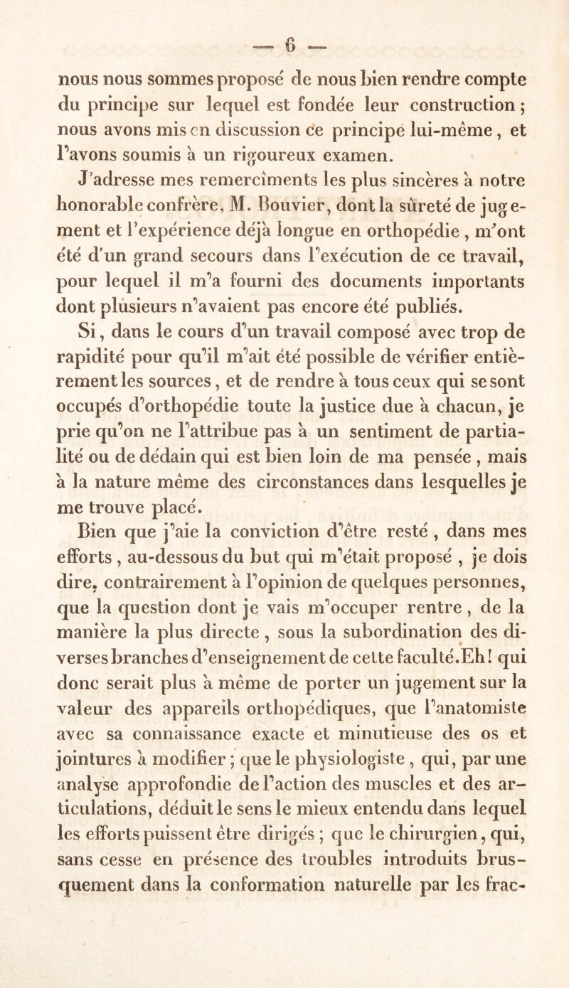 0 nous nous sommes proposé de nous bien rendre compte du principe sur lequel est fondée leur construction ; nous avons mis en discussion ce principe lui-même, et Pavons soumis à un rigoureux examen. J adresse mes remercîments les plus sincères a notre honorable confrère, M. Bouvier, dont la sûreté de juge- ment et Inexpérience déjà longue en orthopédie , m'ont été d'un grand secours dans Pexécution de ce travail, pour lequel il m’a fourni des documents importants dont plusieurs n’avaient pas encore été publiés. Si, dans le cours d’un travail composé avec trop de rapidité pour qu’il m’ait été possible de vérifier entiè- rement les sources, et de rendre a tous ceux qui se sont occupés d’orthopédie toute la justice due à chacun, je prie qu’on ne l’attribue pas à un sentiment de partia- lité ou de dédain qui est bien loin de ma pensée , mais à la nature même des circonstances dans lesquelles je me trouve placé. Bien que j’aie la conviction d’être resté , dans mes efforts , au-dessous du but qui m’était proposé , je dois dire, contrairement à l’opinion de quelques personnes, que la question dont je vais m’occuper rentre , de la manière la plus directe , sous la subordination des di- verses branches d’enseignement de cette faculté.Eh! qui donc serait plus a même de porter un jugement sur la valeur des appareils orthopédiques, que l’anatomiste avec sa connaissance exacte et minutieuse des os et jointures a modifier ; que le physiologiste , qui, par une analyse approfondie de l’action des muscles et des ar- ticulations, déduit le sens le mieux entendu dans lequel les efforts puissent être dirigés ; que le chirurgien, qui, sans cesse en présence des troubles introduits brus- quement dans la conformation naturelle par les frac-