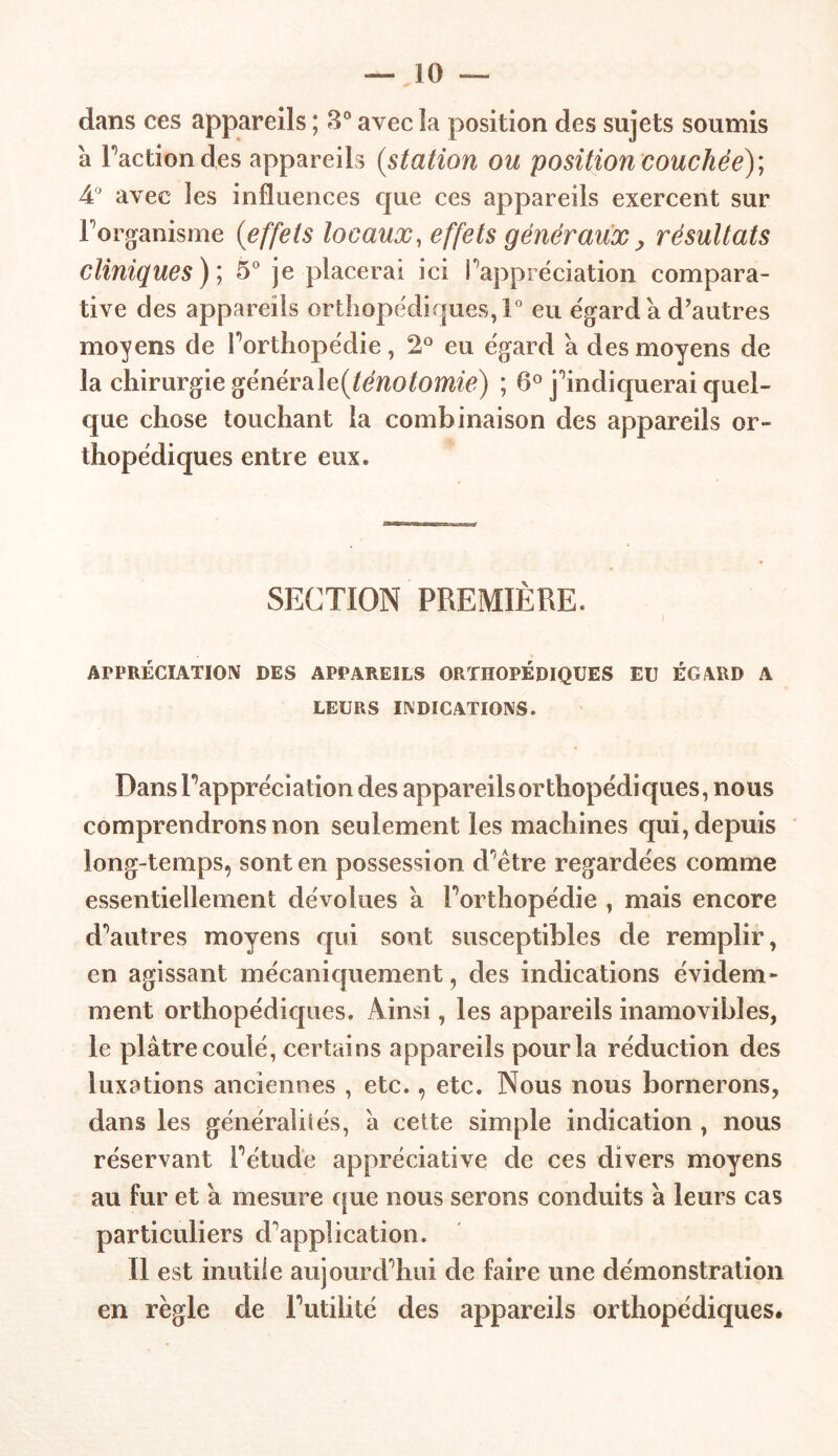 dans ces appareils ; 3° avec la position des sujets soumis a Faction des appareils (station ou position couchée); A'J avec les influences que ces appareils exercent sur l'organisme (effets locaux, effets généraux, résultats cliniques ); 5° je placerai ici l'appréciation compara- tive des appareils orthopédirpes,!0 eu égard à d’autres moyens de l'orthopédie, 2° eu égard a des moyens de la chirurgie généralefténotomie) ; 6° j'indiquerai quel- que chose touchant la combinaison des appareils or- thopédiques entre eux. SECTION PREMIÈRE. APPRÉCIATION DES APPAREILS ORTHOPÉDIQUES EU ÉGARD A LEURS INDICATIONS. Dans l'appréciation des appareils orthopédiques, nous comprendrons non seulement les machines qui, depuis long-temps, sont en possession d'être regardées comme essentiellement dévolues a l'orthopédie , mais encore d'autres moyens qui sont susceptibles de remplir, en agissant mécaniquement, des indications évidem- ment orthopédiques. Ainsi, les appareils inamovibles, le plâtre coulé, certains appareils pour la réduction des luxations anciennes , etc., etc. Nous nous bornerons, dans les généralités, à cette simple indication , nous réservant l'étude appréciative de ces divers moyens au fur et â mesure que nous serons conduits à leurs cas particuliers d'application. 11 est inutile aujourd'hui de faire une démonstration en règle de l'utilité des appareils orthopédiques.